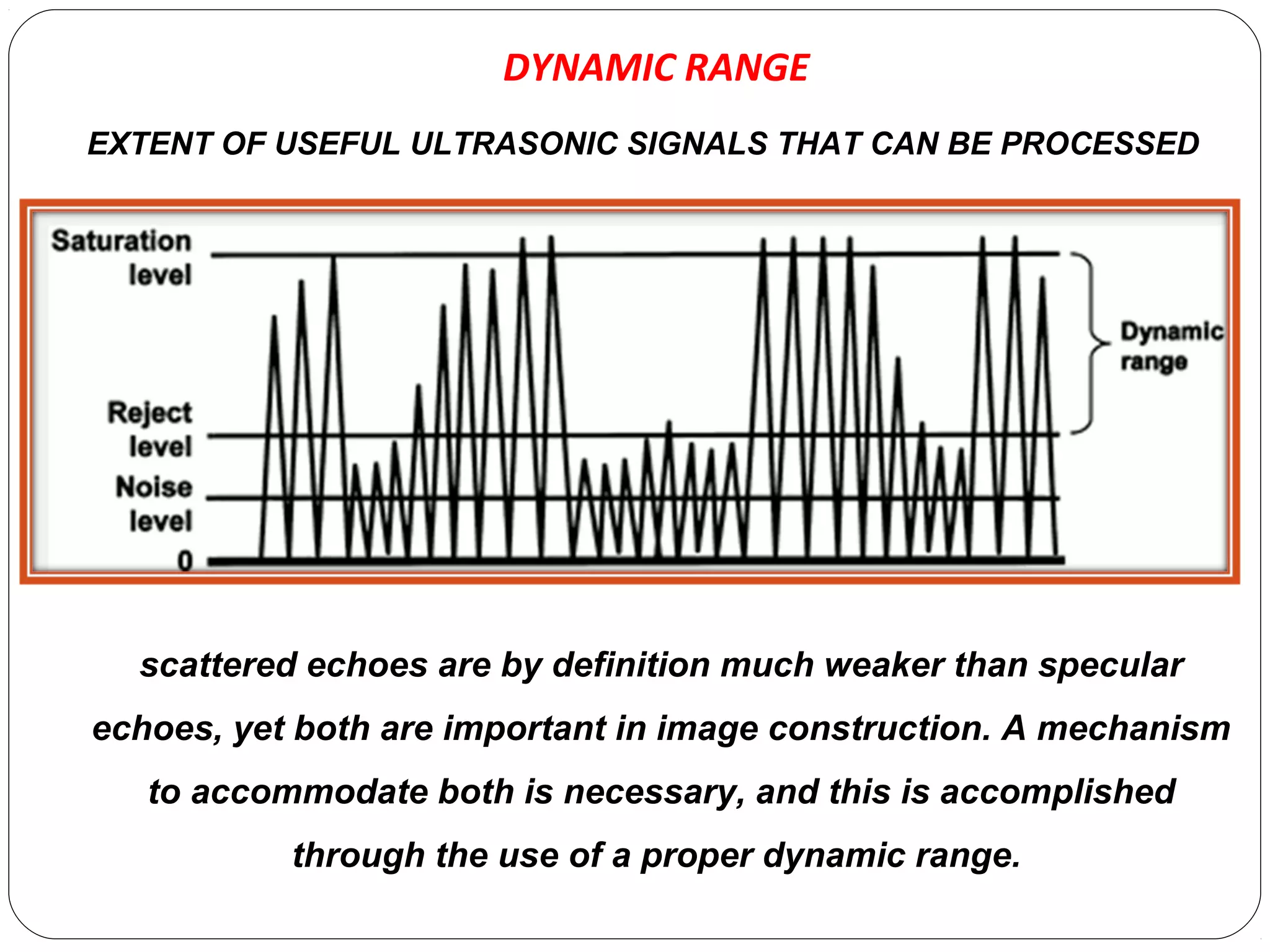 DYNAMIC RANGE
scattered echoes are by definition much weaker than specular
echoes, yet both are important in image construction. A mechanism
to accommodate both is necessary, and this is accomplished
through the use of a proper dynamic range.
EXTENT OF USEFUL ULTRASONIC SIGNALS THAT CAN BE PROCESSED
 