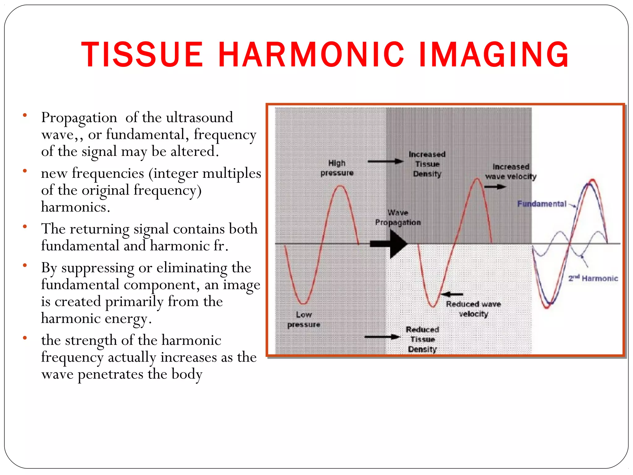 TISSUE HARMONIC IMAGING
• Propagation of the ultrasound
wave,, or fundamental, frequency
of the signal may be altered.
• new frequencies (integer multiples
of the original frequency)
harmonics.
• The returning signal contains both
fundamental and harmonic fr.
• By suppressing or eliminating the
fundamental component, an image
is created primarily from the
harmonic energy.
• the strength of the harmonic
frequency actually increases as the
wave penetrates the body
 
