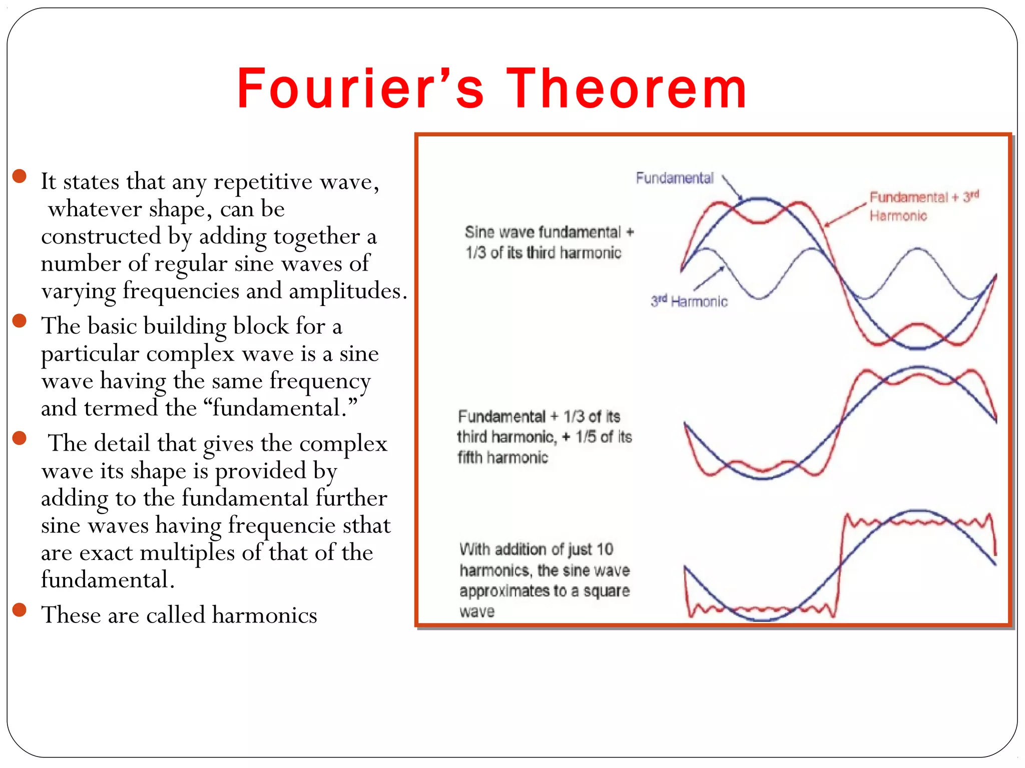 Fourier’s Theorem
 It states that any repetitive wave,
 whatever shape, can be
constructed by adding together a
number of regular sine waves of
varying frequencies and amplitudes.
 The basic building block for a
particular complex wave is a sine
wave having the same frequency
and termed the “fundamental.”
 The detail that gives the complex
wave its shape is provided by
adding to the fundamental further
sine waves having frequencie sthat
are exact multiples of that of the
fundamental.
 These are called harmonics
 