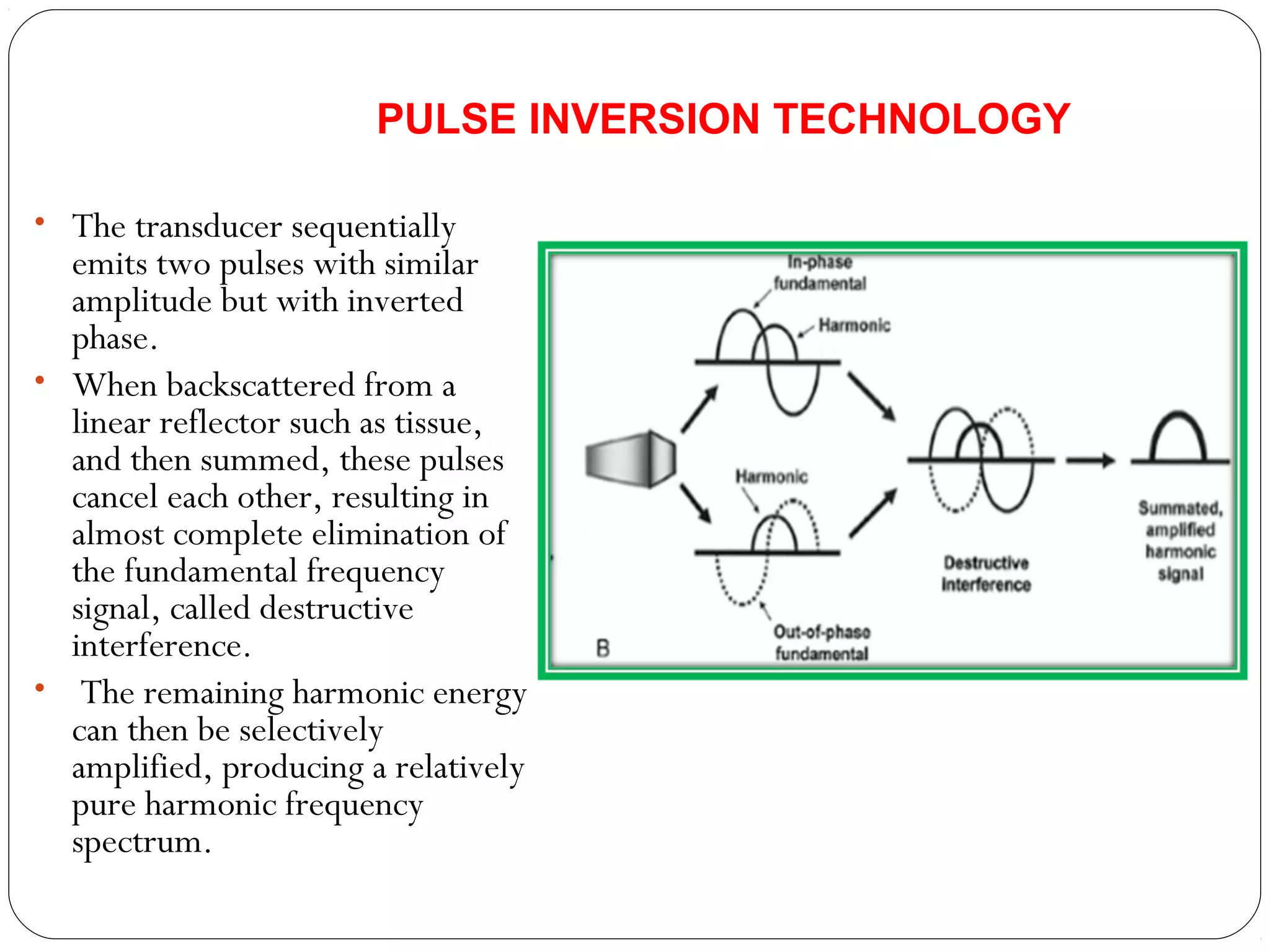• The transducer sequentially
emits two pulses with similar
amplitude but with inverted
phase.
• When backscattered from a
linear reflector such as tissue,
and then summed, these pulses
cancel each other, resulting in
almost complete elimination of
the fundamental frequency
signal, called destructive
interference.
• The remaining harmonic energy
can then be selectively
amplified, producing a relatively
pure harmonic frequency
spectrum.
PULSE INVERSION TECHNOLOGY
 