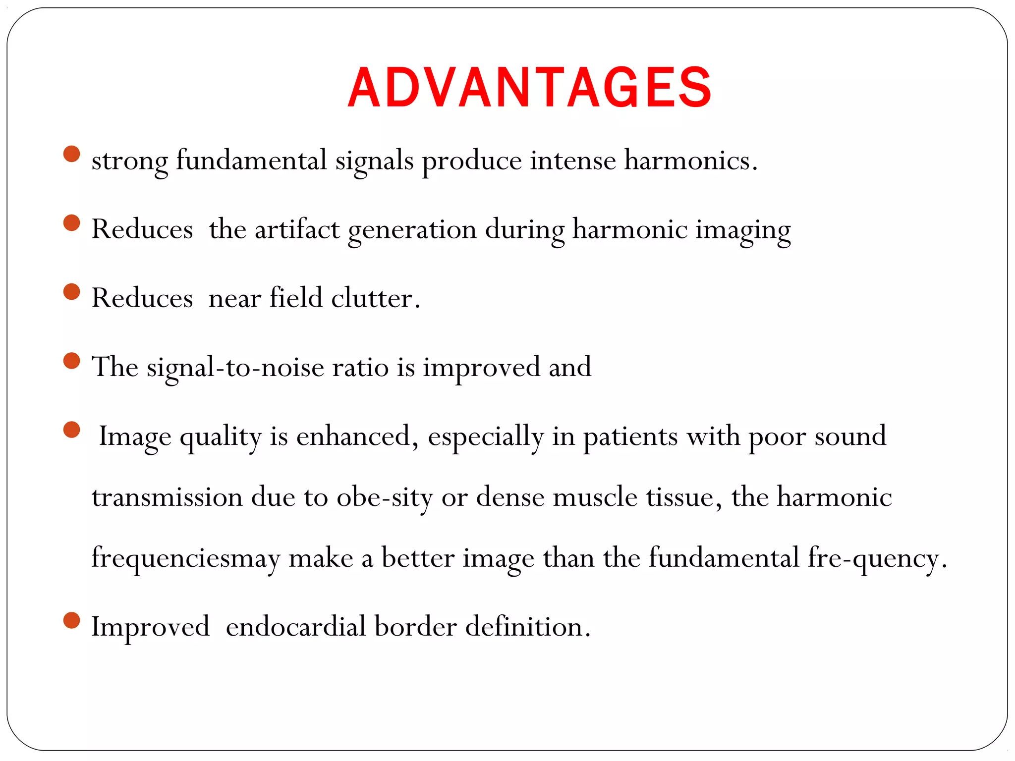 ADVANTAGES
strong fundamental signals produce intense harmonics.
Reduces the artifact generation during harmonic imaging
Reduces near field clutter.
The signal-to-noise ratio is improved and
 Image quality is enhanced, especially in patients with poor sound
transmission due to obe-sity or dense muscle tissue, the harmonic
frequenciesmay make a better image than the fundamental fre-quency.
Improved endocardial border definition.
 