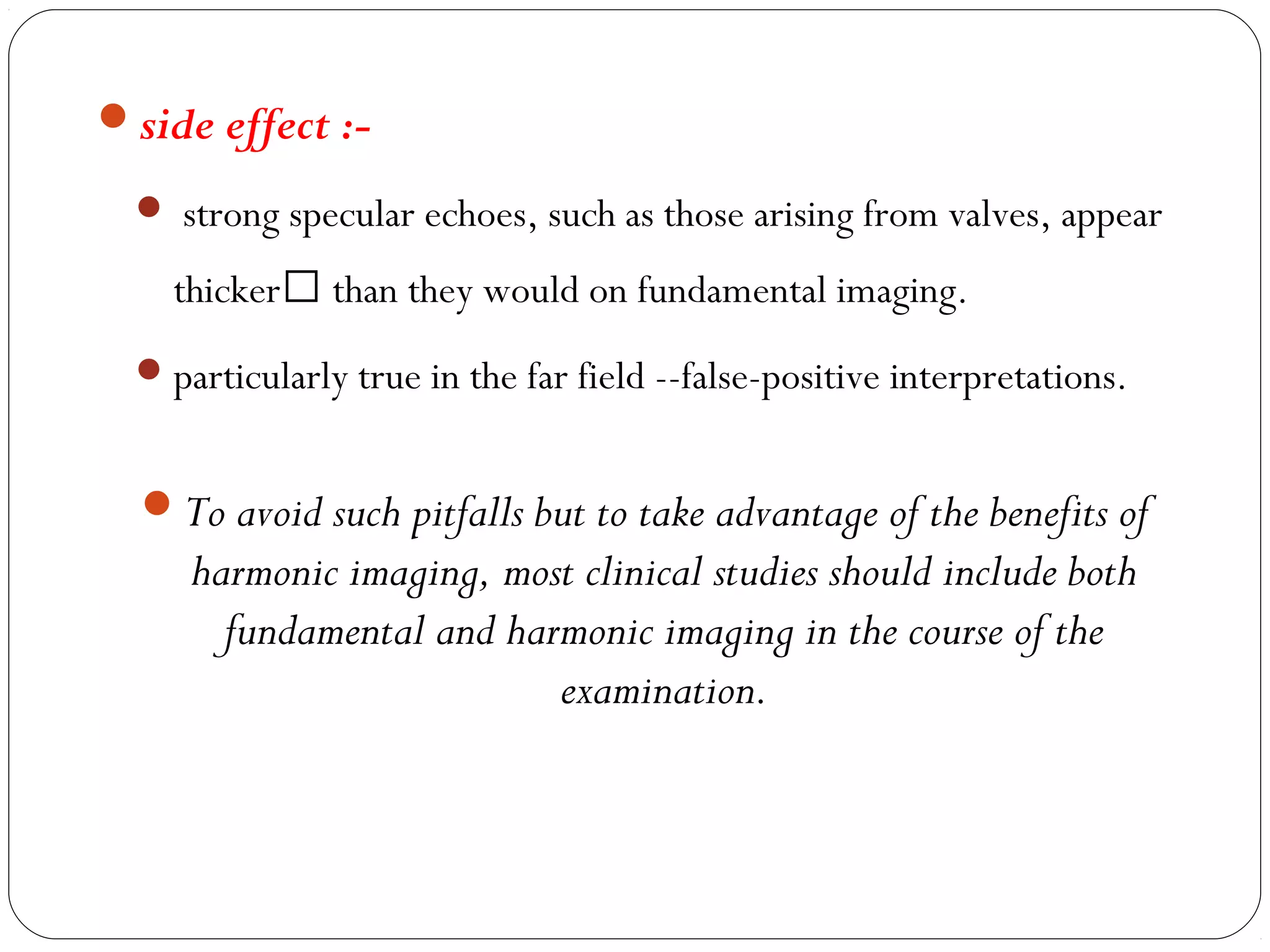 side effect :-
 strong specular echoes, such as those arising from valves, appear
thicker than they would on fundamental imaging.
particularly true in the far field --false-positive interpretations.
To avoid such pitfalls but to take advantage of the benefits of
harmonic imaging, most clinical studies should include both
fundamental and harmonic imaging in the course of the
examination.
 