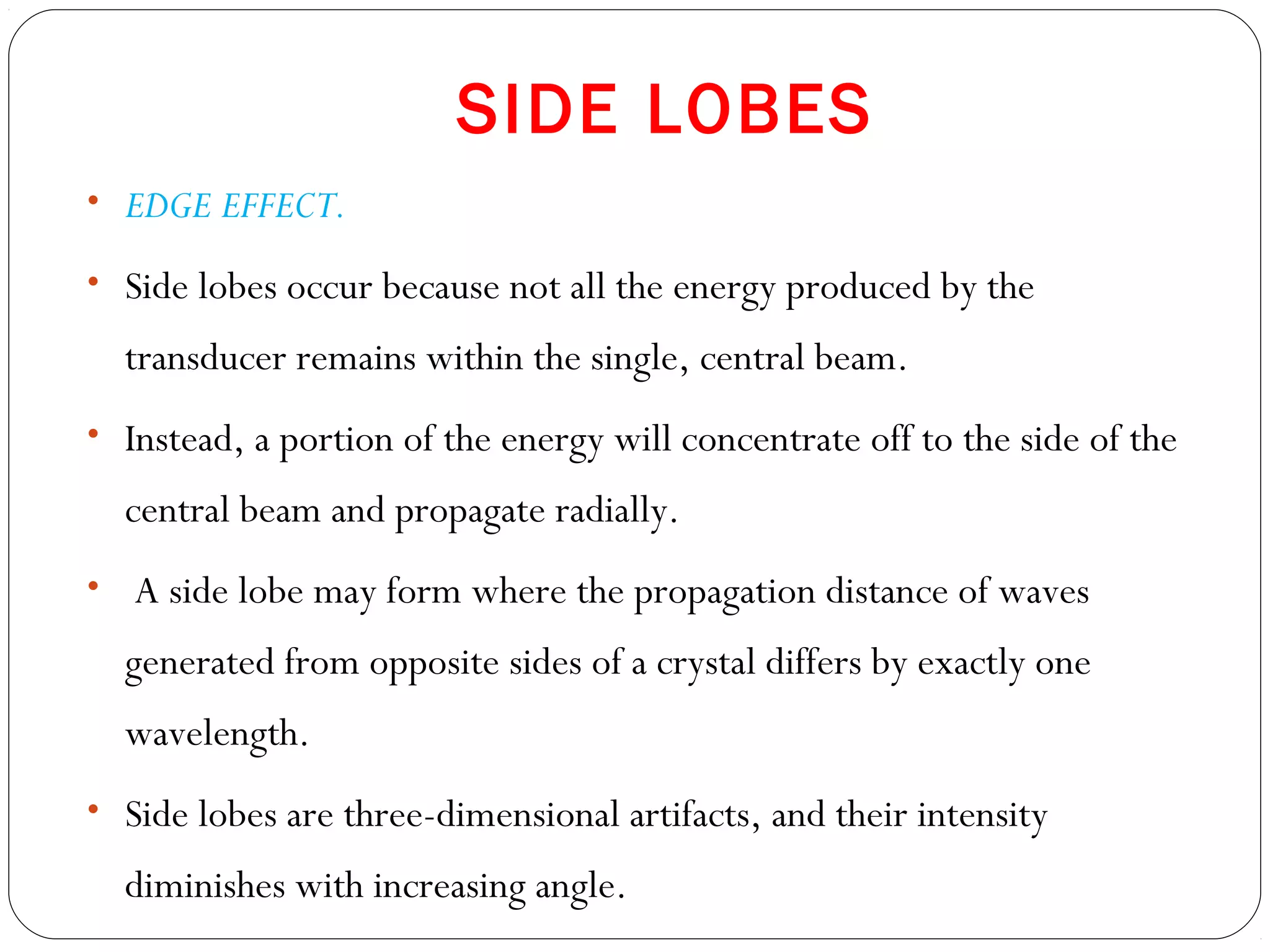 SIDE LOBES
• EDGE EFFECT.
• Side lobes occur because not all the energy produced by the
transducer remains within the single, central beam.
• Instead, a portion of the energy will concentrate off to the side of the
central beam and propagate radially.
• A side lobe may form where the propagation distance of waves
generated from opposite sides of a crystal differs by exactly one
wavelength.
• Side lobes are three-dimensional artifacts, and their intensity
diminishes with increasing angle.
 