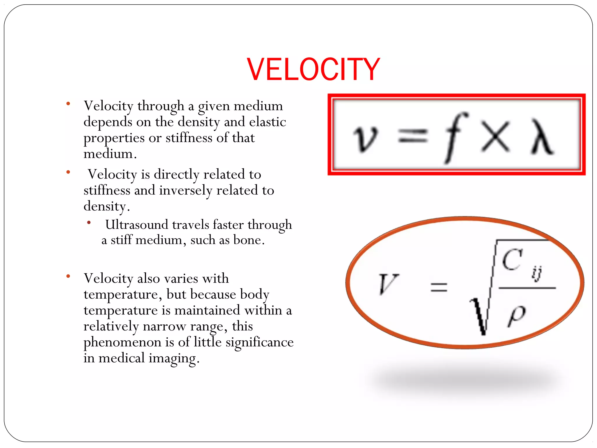 VELOCITY
• Velocity through a given medium
depends on the density and elastic
properties or stiffness of that
medium.
• Velocity is directly related to
stiffness and inversely related to
density.
• Ultrasound travels faster through
a stiff medium, such as bone.
• Velocity also varies with
temperature, but because body
temperature is maintained within a
relatively narrow range, this
phenomenon is of little significance
in medical imaging.
 