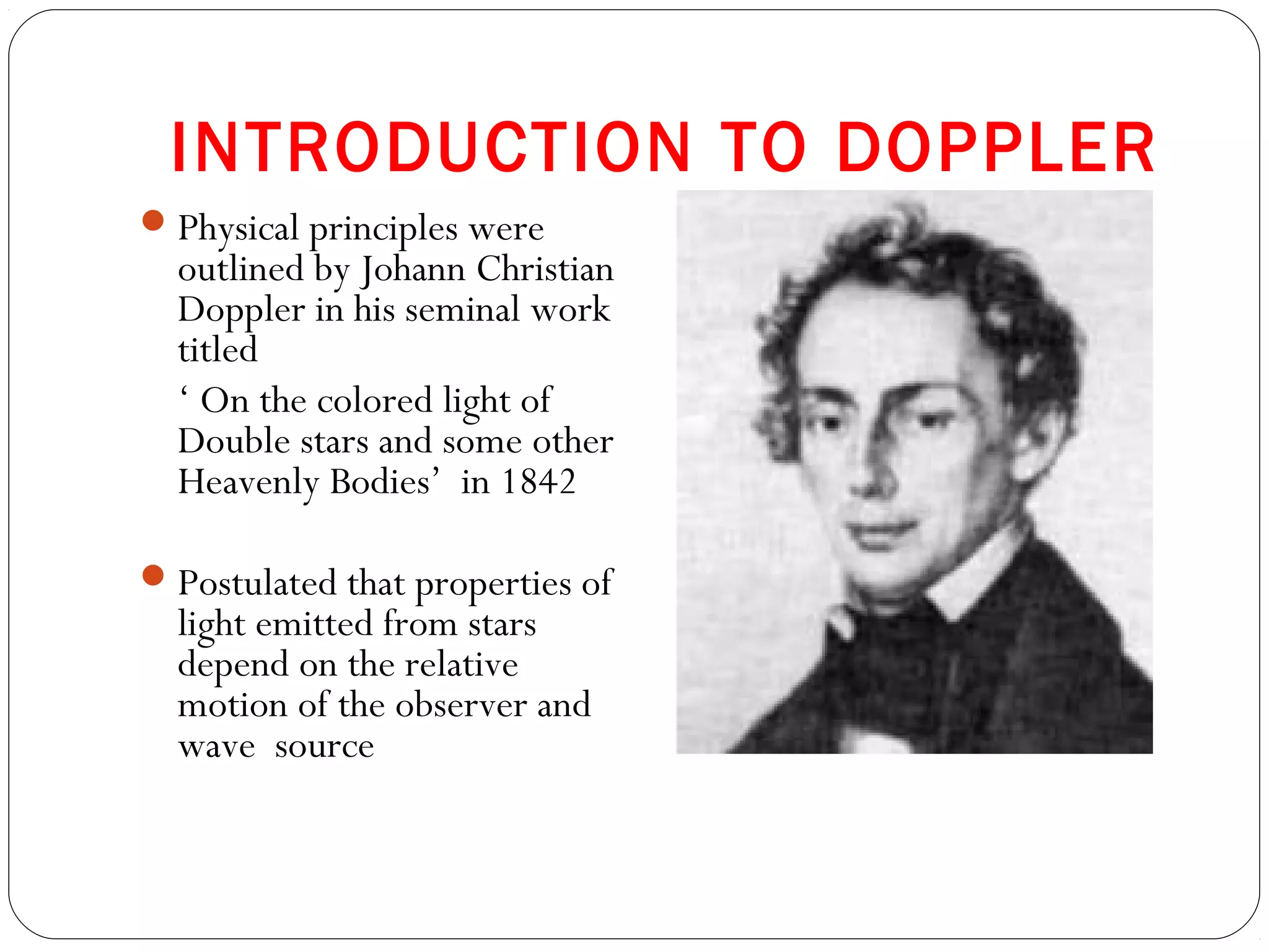 INTRODUCTION TO DOPPLER
Physical principles were
outlined by Johann Christian
Doppler in his seminal work
titled
‘ On the colored light of
Double stars and some other
Heavenly Bodies’ in 1842
Postulated that properties of
light emitted from stars
depend on the relative
motion of the observer and
wave source
 