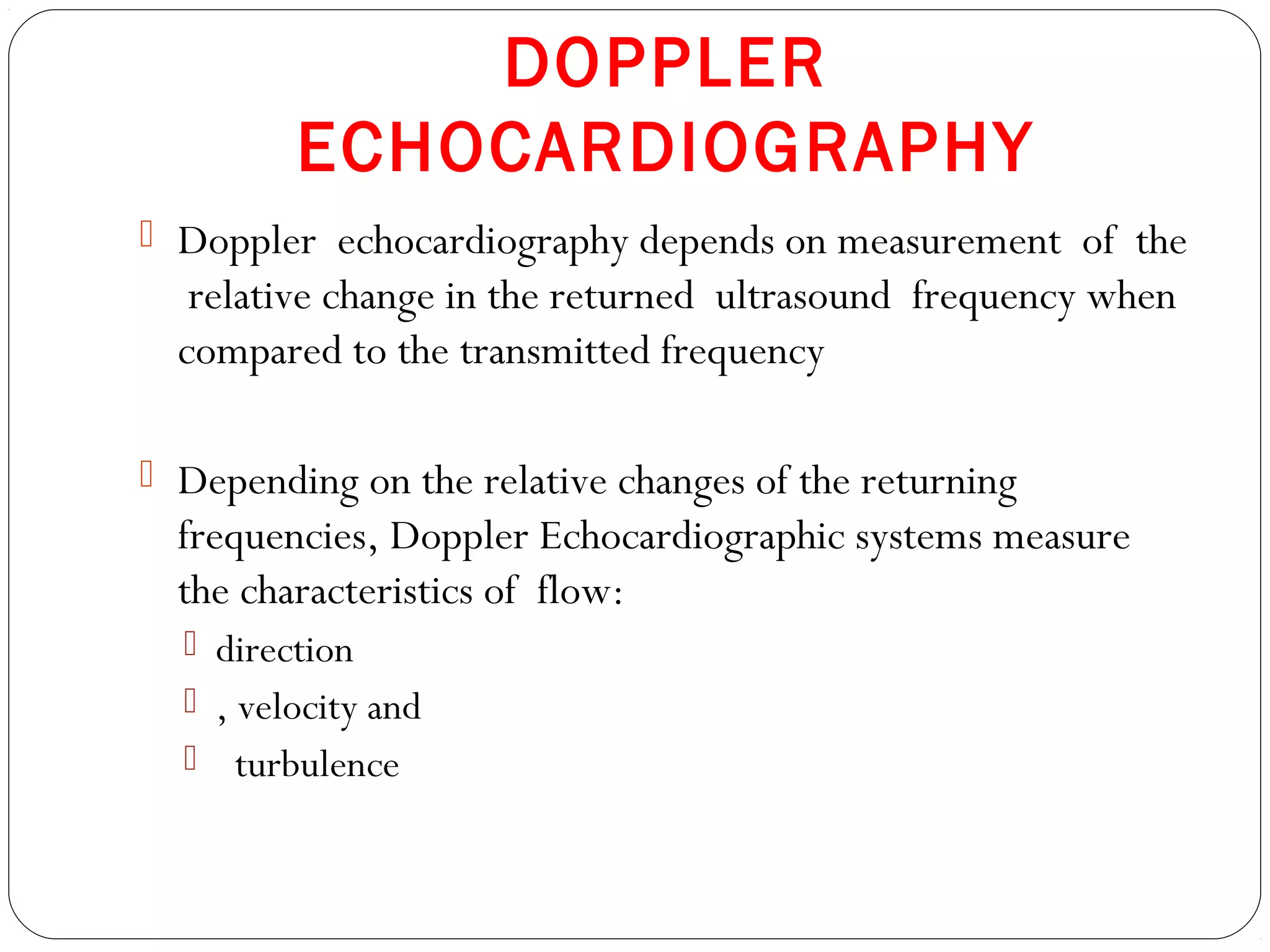 DOPPLER
ECHOCARDIOGRAPHY
 Doppler echocardiography depends on measurement of the
relative change in the returned ultrasound frequency when
compared to the transmitted frequency
 Depending on the relative changes of the returning
frequencies, Doppler Echocardiographic systems measure
the characteristics of flow:
 direction
 , velocity and
 turbulence
 