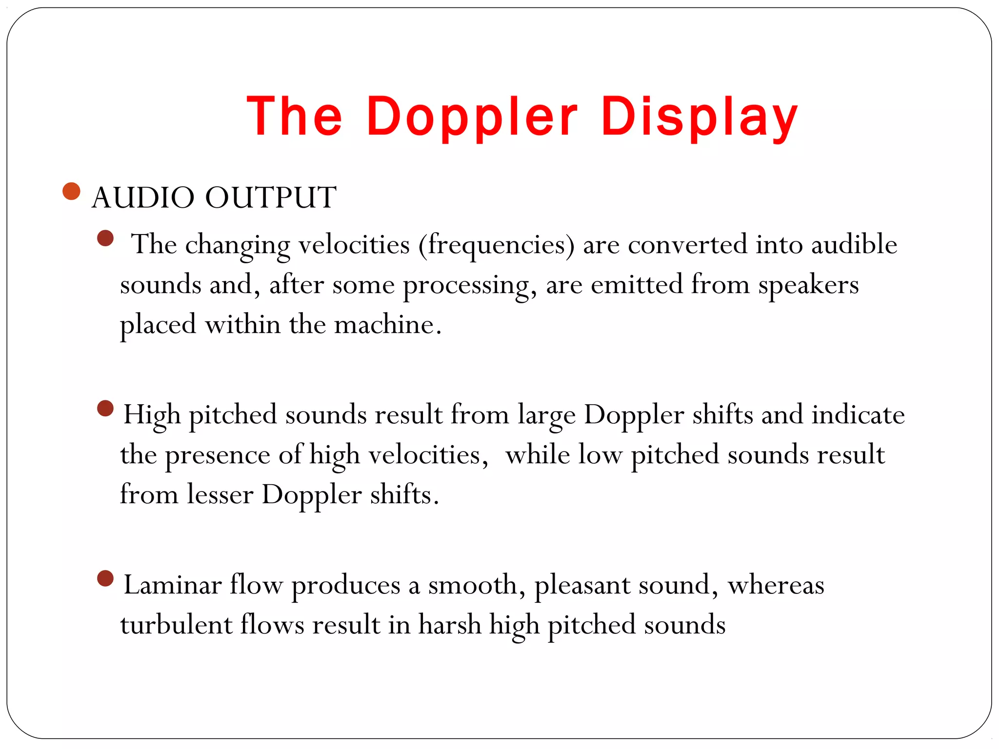The Doppler Display
AUDIO OUTPUT
 The changing velocities (frequencies) are converted into audible
sounds and, after some processing, are emitted from speakers
placed within the machine.
High pitched sounds result from large Doppler shifts and indicate
the presence of high velocities, while low pitched sounds result
from lesser Doppler shifts.
Laminar flow produces a smooth, pleasant sound, whereas
turbulent flows result in harsh high pitched sounds
 