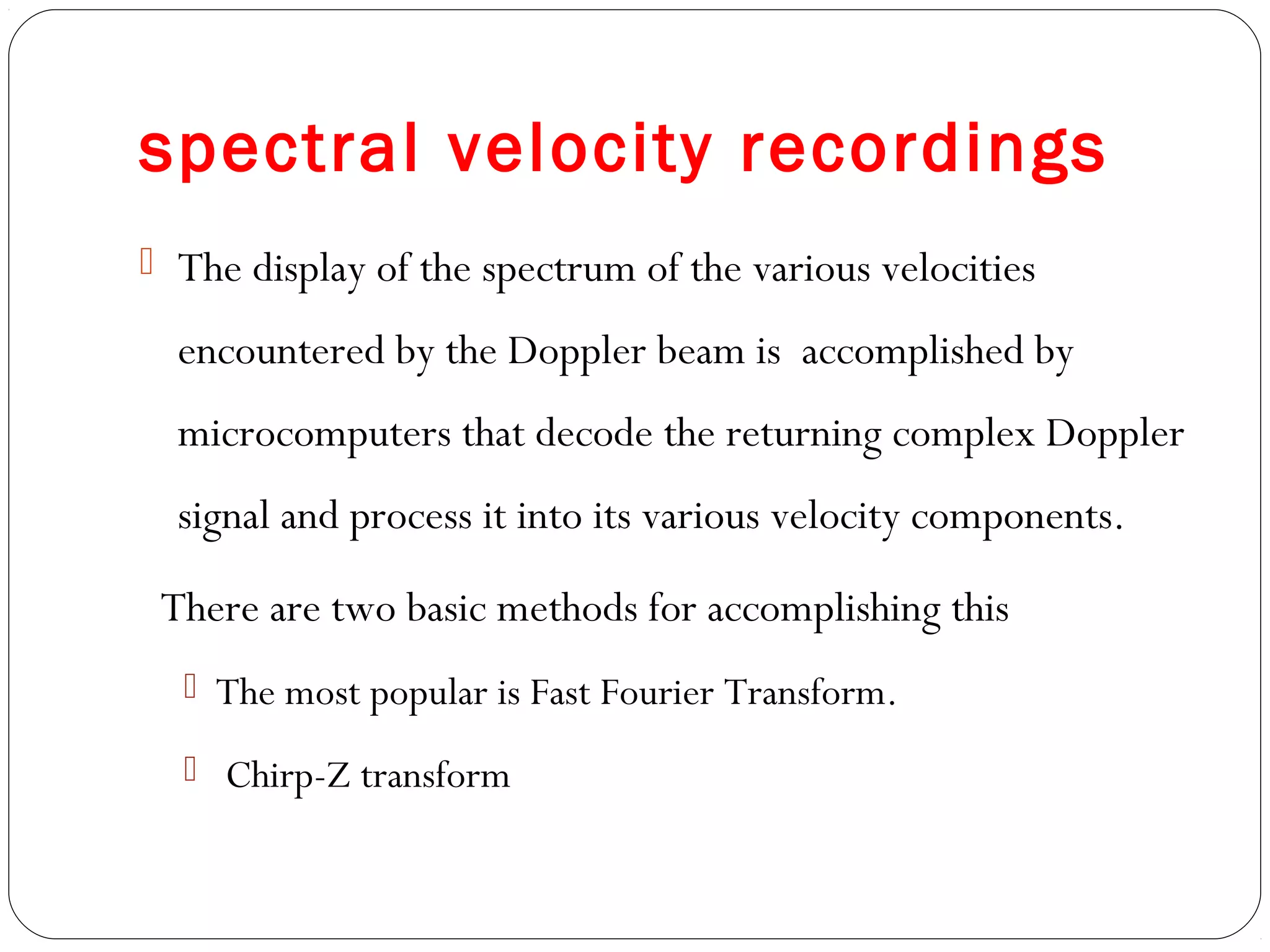 spectral velocity recordings
 The display of the spectrum of the various velocities
encountered by the Doppler beam is accomplished by
microcomputers that decode the returning complex Doppler
signal and process it into its various velocity components.
There are two basic methods for accomplishing this
 The most popular is Fast Fourier Transform.
 Chirp-Z transform
 