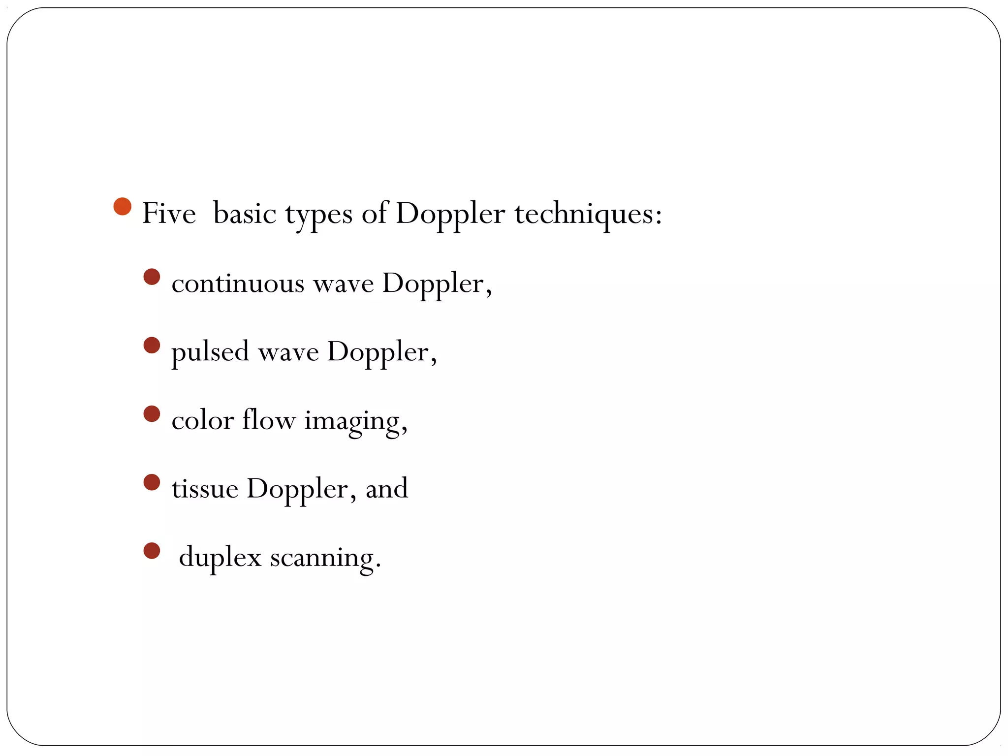 Five basic types of Doppler techniques:
continuous wave Doppler,
pulsed wave Doppler,
color flow imaging,
tissue Doppler, and
 duplex scanning.
 