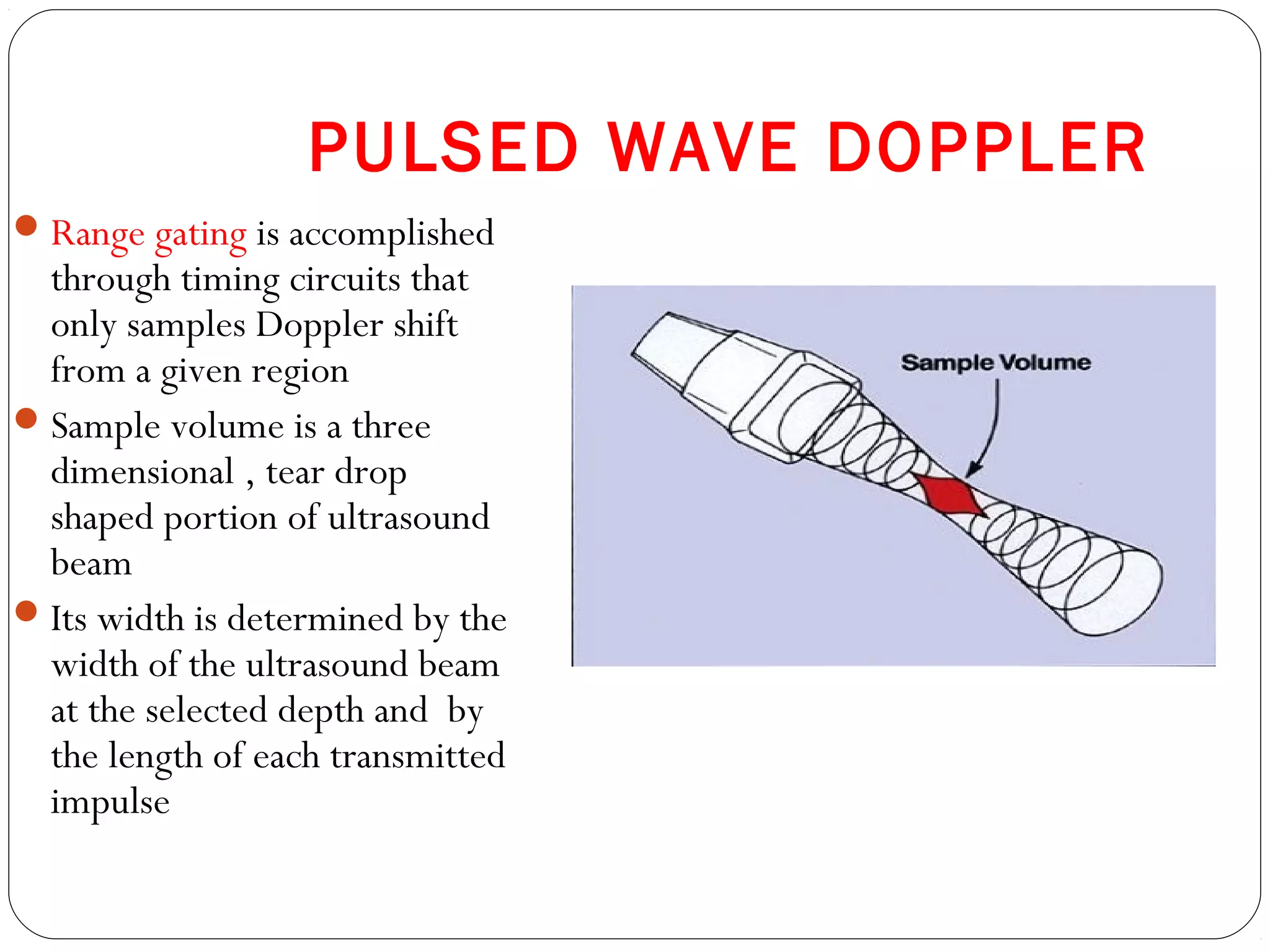 PULSED WAVE DOPPLER
Range gating is accomplished
through timing circuits that
only samples Doppler shift
from a given region
Sample volume is a three
dimensional , tear drop
shaped portion of ultrasound
beam
Its width is determined by the
width of the ultrasound beam
at the selected depth and by
the length of each transmitted
impulse
 