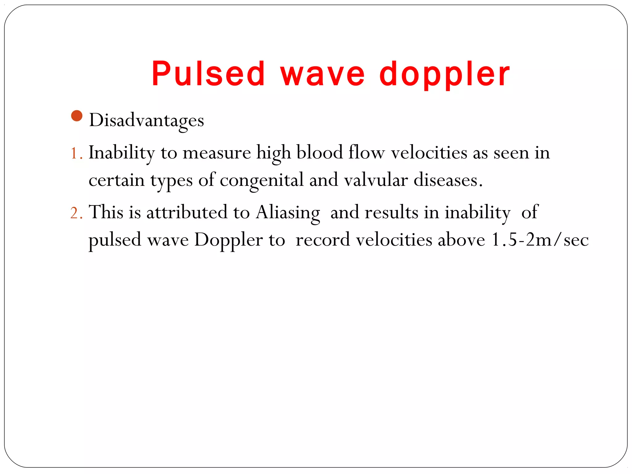 Pulsed wave doppler
Disadvantages
1. Inability to measure high blood flow velocities as seen in
certain types of congenital and valvular diseases.
2. This is attributed to Aliasing and results in inability of
pulsed wave Doppler to record velocities above 1.5-2m/sec
 