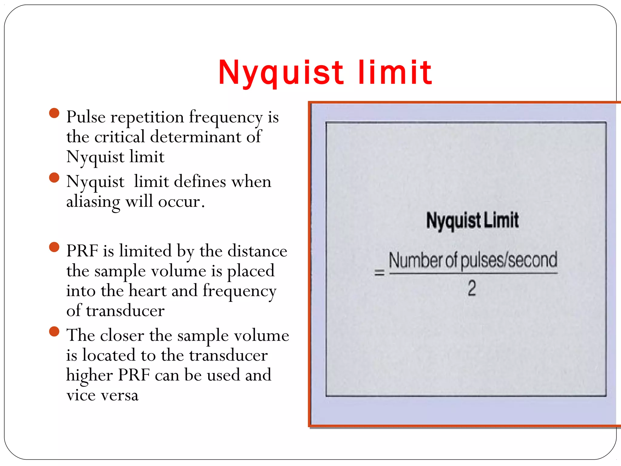 Nyquist limit
Pulse repetition frequency is
the critical determinant of
Nyquist limit
Nyquist limit defines when
aliasing will occur.
PRF is limited by the distance
the sample volume is placed
into the heart and frequency
of transducer
The closer the sample volume
is located to the transducer
higher PRF can be used and
vice versa
 