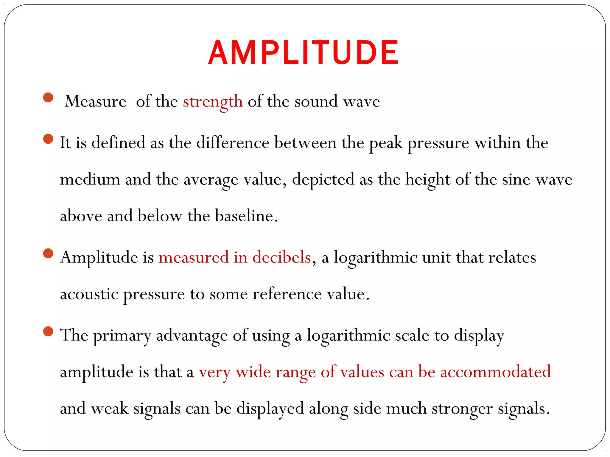 AMPLITUDE
 Measure of the strength of the sound wave
It is defined as the difference between the peak pressure within the
medium and the average value, depicted as the height of the sine wave
above and below the baseline.
Amplitude is measured in decibels, a logarithmic unit that relates
acoustic pressure to some reference value.
The primary advantage of using a logarithmic scale to display
amplitude is that a very wide range of values can be accommodated
and weak signals can be displayed along side much stronger signals.
 