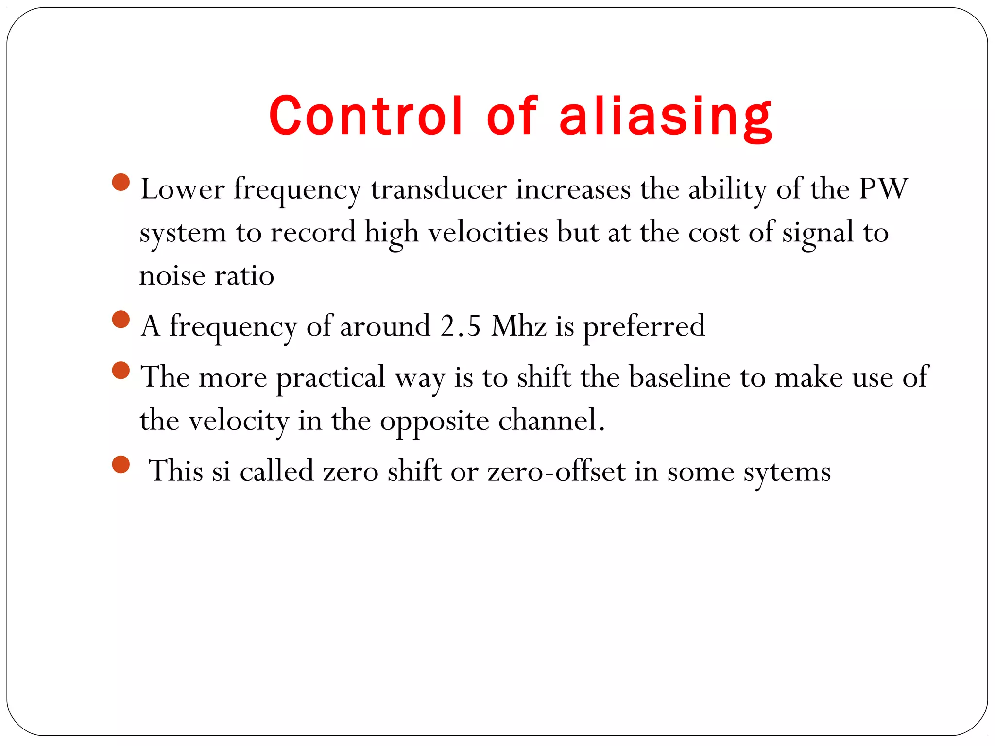 Control of aliasing
Lower frequency transducer increases the ability of the PW
system to record high velocities but at the cost of signal to
noise ratio
A frequency of around 2.5 Mhz is preferred
The more practical way is to shift the baseline to make use of
the velocity in the opposite channel.
 This si called zero shift or zero-offset in some sytems
 