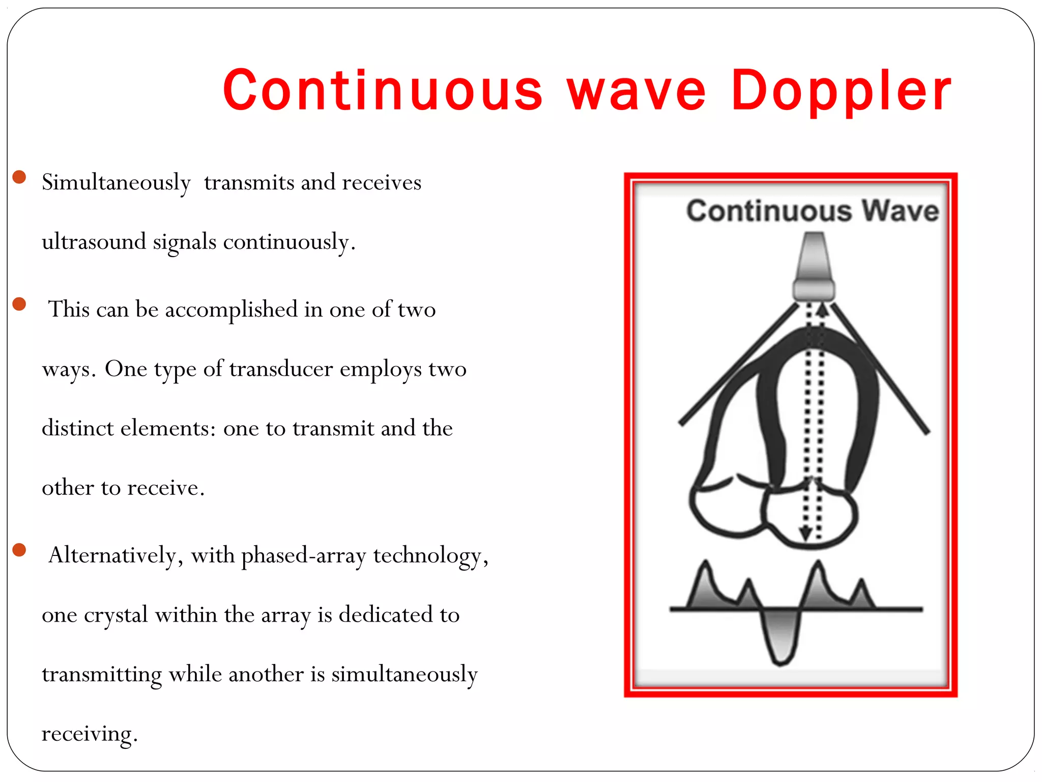 Continuous wave Doppler
 Simultaneously transmits and receives
ultrasound signals continuously.
 This can be accomplished in one of two
ways. One type of transducer employs two
distinct elements: one to transmit and the
other to receive.
 Alternatively, with phased-array technology,
one crystal within the array is dedicated to
transmitting while another is simultaneously
receiving.
 