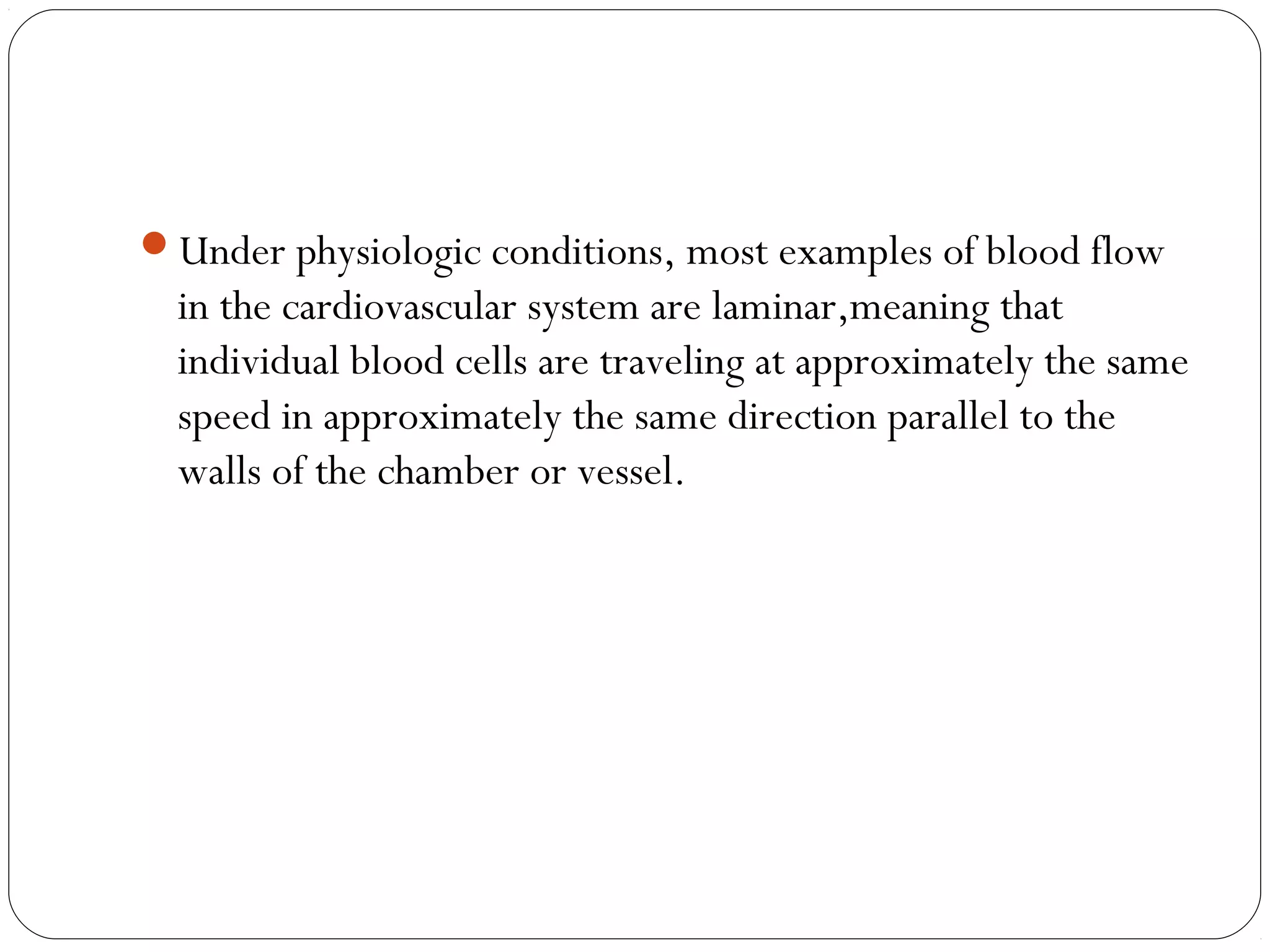 Under physiologic conditions, most examples of blood flow
in the cardiovascular system are laminar,meaning that
individual blood cells are traveling at approximately the same
speed in approximately the same direction parallel to the
walls of the chamber or vessel.
 
