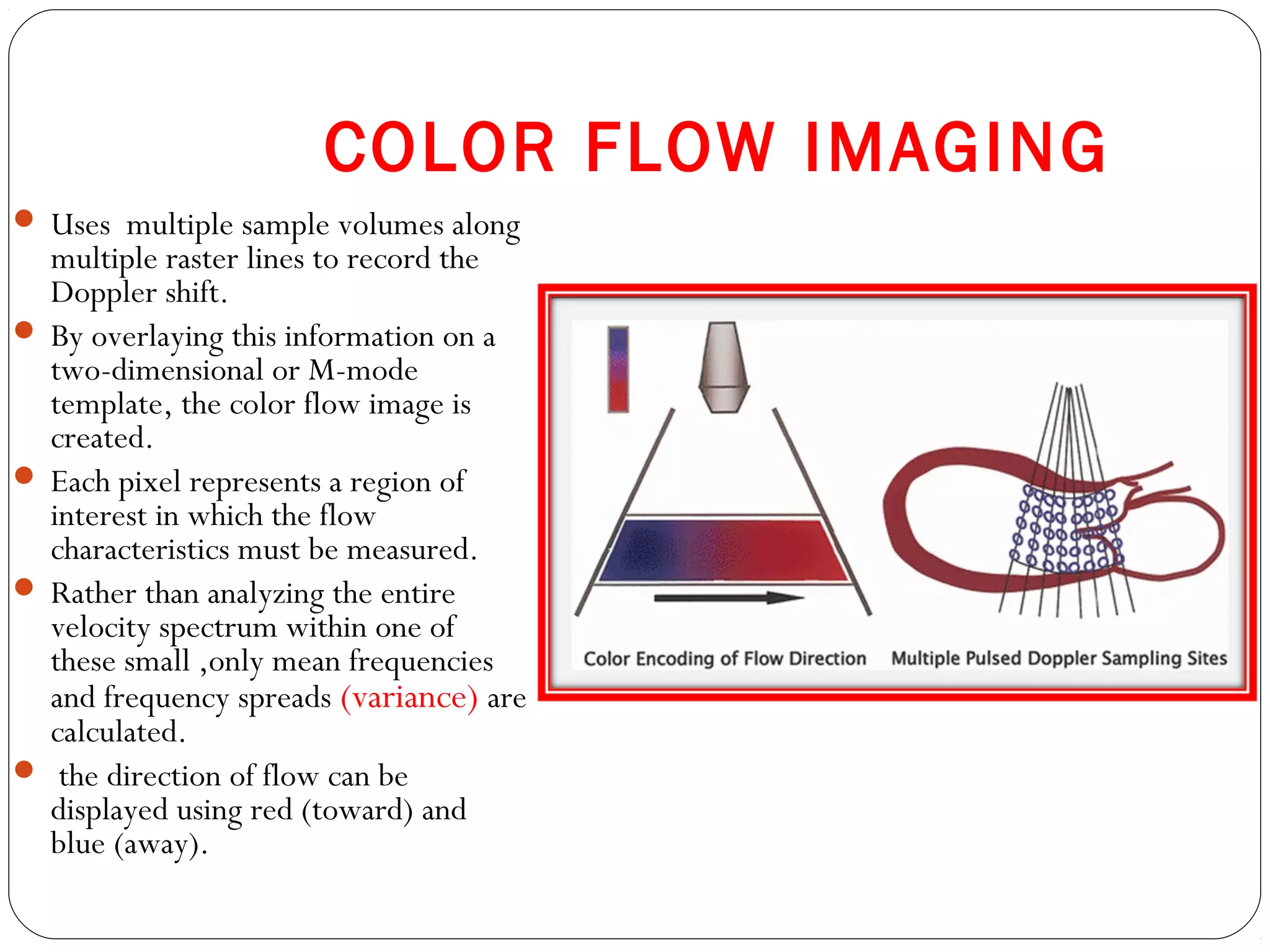 COLOR FLOW IMAGING
 Uses multiple sample volumes along
multiple raster lines to record the
Doppler shift.
 By overlaying this information on a
two-dimensional or M-mode
template, the color flow image is
created.
 Each pixel represents a region of
interest in which the flow
characteristics must be measured.
 Rather than analyzing the entire
velocity spectrum within one of
these small ,only mean frequencies
and frequency spreads (variance) are
calculated.
 the direction of flow can be
displayed using red (toward) and
blue (away).
 