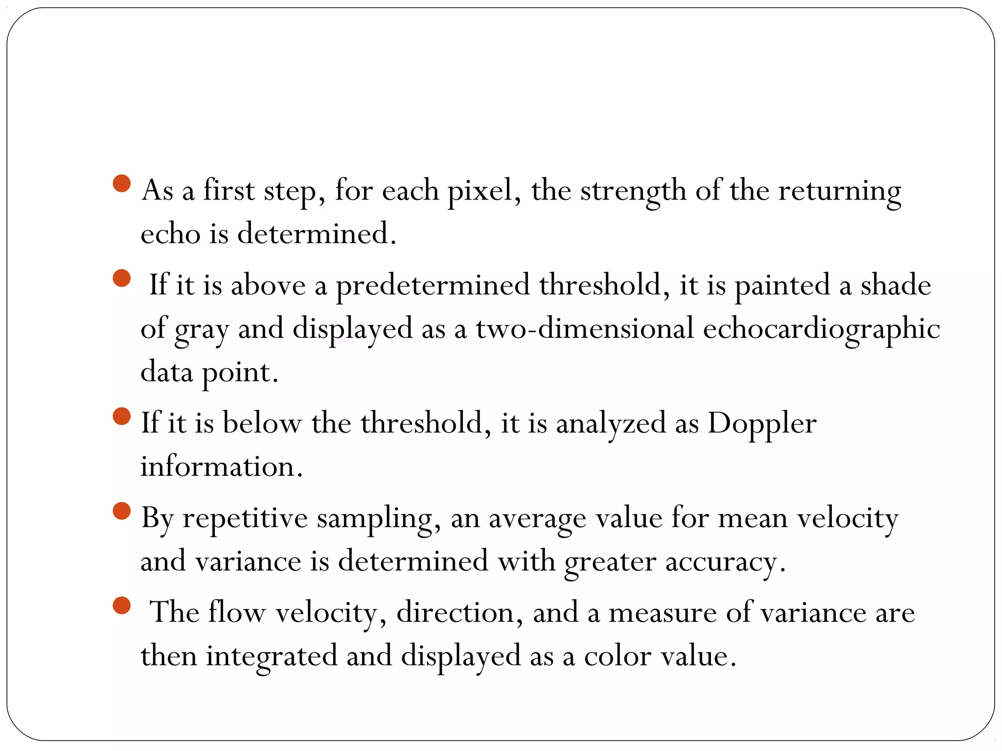 As a first step, for each pixel, the strength of the returning
echo is determined.
 If it is above a predetermined threshold, it is painted a shade
of gray and displayed as a two-dimensional echocardiographic
data point.
If it is below the threshold, it is analyzed as Doppler
information.
By repetitive sampling, an average value for mean velocity
and variance is determined with greater accuracy.
 The flow velocity, direction, and a measure of variance are
then integrated and displayed as a color value.
 