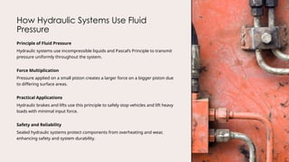 How Hydraulic Systems Use Fluid
Pressure
Principle of Fluid Pressure
Hydraulic systems use incompressible liquids and Pascal’s Principle to transmit
pressure uniformly throughout the system.
Force Multiplication
Pressure applied on a small piston creates a larger force on a bigger piston due
to differing surface areas.
Practical Applications
Hydraulic brakes and lifts use this principle to safely stop vehicles and lift heavy
loads with minimal input force.
Safety and Reliability
Sealed hydraulic systems protect components from overheating and wear,
enhancing safety and system durability.
 