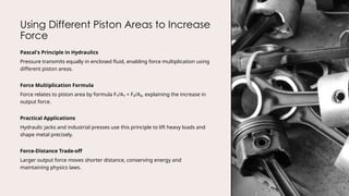 Using Different Piston Areas to Increase
Force
Pascal's Principle in Hydraulics
Pressure transmits equally in enclosed fluid, enabling force multiplication using
different piston areas.
Force Multiplication Formula
Force relates to piston area by formula F₁/A₁ = F₂/A₂, explaining the increase in
output force.
Practical Applications
Hydraulic jacks and industrial presses use this principle to lift heavy loads and
shape metal precisely.
Force-Distance Trade-off
Larger output force moves shorter distance, conserving energy and
maintaining physics laws.
 