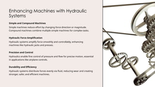 Enhancing Machines with Hydraulic
Systems
Simple and Compound Machines
Simple machines reduce effort by changing force direction or magnitude.
Compound machines combine multiple simple machines for complex tasks.
Hydraulic Force Amplification
Hydraulic systems amplify force smoothly and controllably, enhancing
machines like hydraulic jacks and presses.
Precision and Control
Hydraulics enable fine control of pressure and flow for precise motion, essential
in applications like airplane controls.
Durability and Efficiency
Hydraulic systems distribute forces evenly via fluid, reducing wear and creating
stronger, safer, and efficient machines.
 
