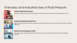 Everyday and Industrial Uses of Fluid Pressure
Vehicle Hydraulic Systems
Hydraulic braking and power steering systems use fluid pressure to improve vehicle safety and control.
Industrial Hydraulic Machines
Hydraulic presses and construction equipment use fluid pressure to lift, mold, and compress heavy materials
efficiently.
Medical and Emergency Tools
Hydraulics power adjustable hospital beds and rescue cutters, enhancing medical care and emergency
response.
 