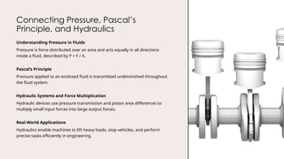Connecting Pressure, Pascal’s
Principle, and Hydraulics
Understanding Pressure in Fluids
Pressure is force distributed over an area and acts equally in all directions
inside a fluid, described by P = F / A.
Pascal’s Principle
Pressure applied to an enclosed fluid is transmitted undiminished throughout
the fluid system.
Hydraulic Systems and Force Multiplication
Hydraulic devices use pressure transmission and piston area differences to
multiply small input forces into large output forces.
Real-World Applications
Hydraulics enable machines to lift heavy loads, stop vehicles, and perform
precise tasks efficiently in engineering.
 