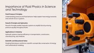 Importance of Fluid Physics in Science
and Technology
Fluid Pressure Principles
Understanding pressure and fluid behavior helps explain how energy transmits
and controls force in systems.
Pascal’s Principle and Hydraulics
Pascal’s Principle enables hydraulic systems to amplify force by sharing
pressure equally throughout fluids.
Applications in Industry
Hydraulic systems improve efficiency in transportation, construction,
manufacturing, and medicine.
Scientific and Educational Value
Studying fluid physics reinforces scientific concepts like conservation of energy
and mathematical modeling.
 