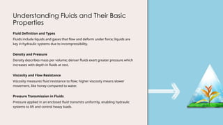 Understanding Fluids and Their Basic
Properties
Fluid Definition and Types
Fluids include liquids and gases that flow and deform under force; liquids are
key in hydraulic systems due to incompressibility.
Density and Pressure
Density describes mass per volume; denser fluids exert greater pressure which
increases with depth in fluids at rest.
Viscosity and Flow Resistance
Viscosity measures fluid resistance to flow; higher viscosity means slower
movement, like honey compared to water.
Pressure Transmission in Fluids
Pressure applied in an enclosed fluid transmits uniformly, enabling hydraulic
systems to lift and control heavy loads.
 