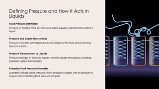 Defining Pressure and How It Acts in
Liquids
Fluid Pressure Definition
Pressure in fluids is force per unit area acting equally in all directions within a
liquid.
Pressure and Depth Relationship
Pressure increases with depth due to the weight of the fluid above exerting
force on a point.
Pressure Transmission in Liquids
Pressure changes in enclosed liquids transmit equally throughout, enabling
hydraulic system functionality.
Everyday Fluid Pressure Examples
Examples include blood pressure, water pressure in pipes, and oil pressure in
engines demonstrating fluid pressure's impact.
 