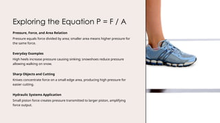 Exploring the Equation P = F / A
Pressure, Force, and Area Relation
Pressure equals force divided by area; smaller area means higher pressure for
the same force.
Everyday Examples
High heels increase pressure causing sinking; snowshoes reduce pressure
allowing walking on snow.
Sharp Objects and Cutting
Knives concentrate force on a small edge area, producing high pressure for
easier cutting.
Hydraulic Systems Application
Small piston force creates pressure transmitted to larger piston, amplifying
force output.
 