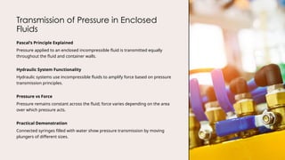 Transmission of Pressure in Enclosed
Fluids
Pascal’s Principle Explained
Pressure applied to an enclosed incompressible fluid is transmitted equally
throughout the fluid and container walls.
Hydraulic System Functionality
Hydraulic systems use incompressible fluids to amplify force based on pressure
transmission principles.
Pressure vs Force
Pressure remains constant across the fluid; force varies depending on the area
over which pressure acts.
Practical Demonstration
Connected syringes filled with water show pressure transmission by moving
plungers of different sizes.
 