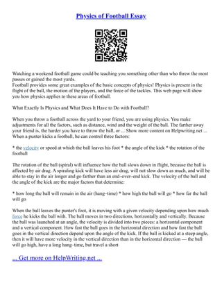 Physics of Football Essay
Watching a weekend football game could be teaching you something other than who threw the most
passes or gained the most yards.
Football provides some great examples of the basic concepts of physics! Physics is present in the
flight of the ball, the motion of the players, and the force of the tackles. This web page will show
you how physics applies to these areas of football.
What Exactly Is Physics and What Does It Have to Do with Football?
When you throw a football across the yard to your friend, you are using physics. You make
adjustments for all the factors, such as distance, wind and the weight of the ball. The farther away
your friend is, the harder you have to throw the ball, or ... Show more content on Helpwriting.net ...
When a punter kicks a football, he can control three factors:
* the velocity or speed at which the ball leaves his foot * the angle of the kick * the rotation of the
football
The rotation of the ball (spiral) will influence how the ball slows down in flight, because the ball is
affected by air drag. A spiraling kick will have less air drag, will not slow down as much, and will be
able to stay in the air longer and go farther than an end–over–end kick. The velocity of the ball and
the angle of the kick are the major factors that determine:
* how long the ball will remain in the air (hang–time) * how high the ball will go * how far the ball
will go
When the ball leaves the punter's foot, it is moving with a given velocity depending upon how much
force he kicks the ball with. The ball moves in two directions, horizontally and vertically. Because
the ball was launched at an angle, the velocity is divided into two pieces: a horizontal component
and a vertical component. How fast the ball goes in the horizontal direction and how fast the ball
goes in the vertical direction depend upon the angle of the kick. If the ball is kicked at a steep angle,
then it will have more velocity in the vertical direction than in the horizontal direction –– the ball
will go high, have a long hang–time, but travel a short
... Get more on HelpWriting.net ...
 