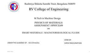 SMART MATERIALS : MAGNETORHEOLOGICAL FLUIDS
DONE BY:
GIRISH RAGHUNATHAN
1
Rashtriya Shiksha Samithi Trust, Bengaluru-560059
RV College of Engineering
M.Tech in Machine Design
PHYSICS OF MATERIALS
ASSIGNMENT 18PHY2G09
on
UNDER THE GUIDANCE OF : Dr.G Shireesha
04-07-2019
 