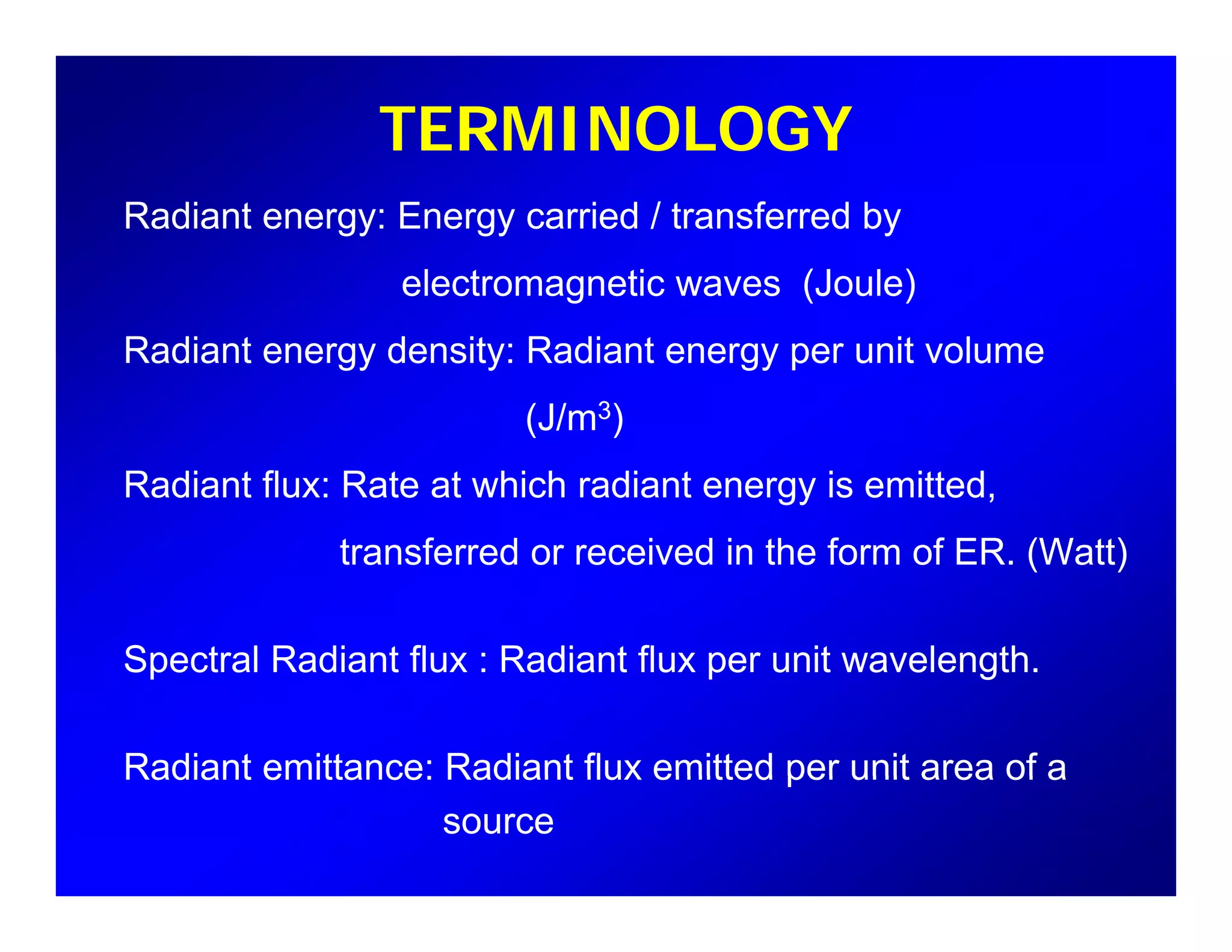 TERMINOLOGY
Radiant energy: Energy carried / transferred by
electromagnetic waves (Joule)e ect o ag et c a es (Jou e)
Radiant energy density: Radiant energy per unit volume
(J/m3)(J/m3)
Radiant flux: Rate at which radiant energy is emitted,
transferred or received in the form of ER. (Watt)
Spectral Radiant flux : Radiant flux per unit wavelengthSpectral Radiant flux : Radiant flux per unit wavelength.
Radiant emittance: Radiant flux emitted per unit area of aRadiant emittance: Radiant flux emitted per unit area of a
source
 