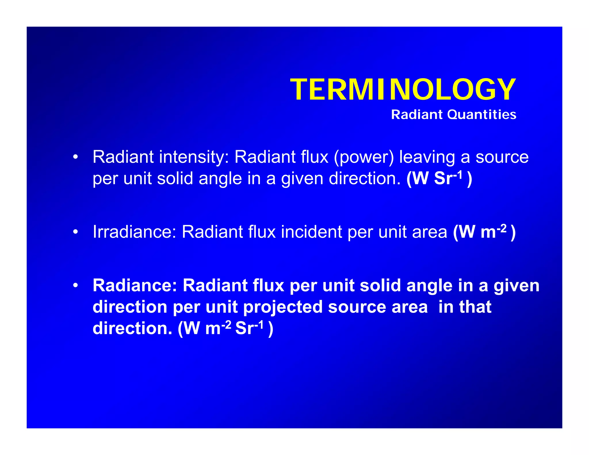 TERMINOLOGYTERMINOLOGY
Radiant Quantities
• Radiant intensity: Radiant flux (power) leaving a source
per unit solid angle in a given direction. (W Sr-1 )
• Irradiance: Radiant flux incident per unit area (W m-2 )
• Radiance: Radiant flux per unit solid angle in a given
direction per unit projected source area in thatp p j
direction. (W m-2 Sr-1 )
 