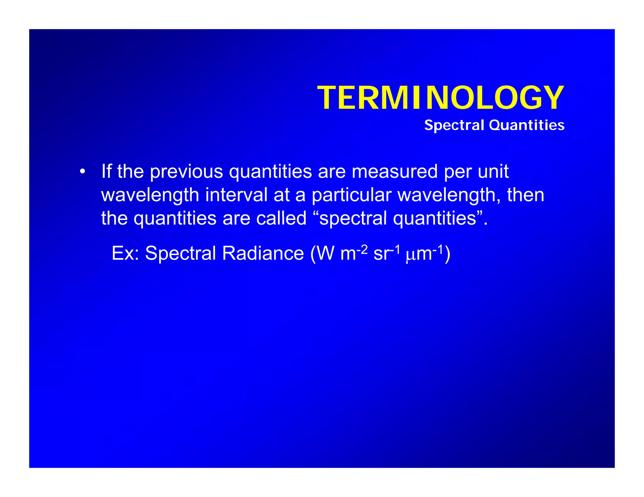 TERMINOLOGYTERMINOLOGY
Spectral Quantities
• If the previous quantities are measured per unit
wavelength interval at a particular wavelength, then
the quantities are called “spectral quantities”the quantities are called spectral quantities .
Ex: Spectral Radiance (W m-2 sr-1 µm-1)
 