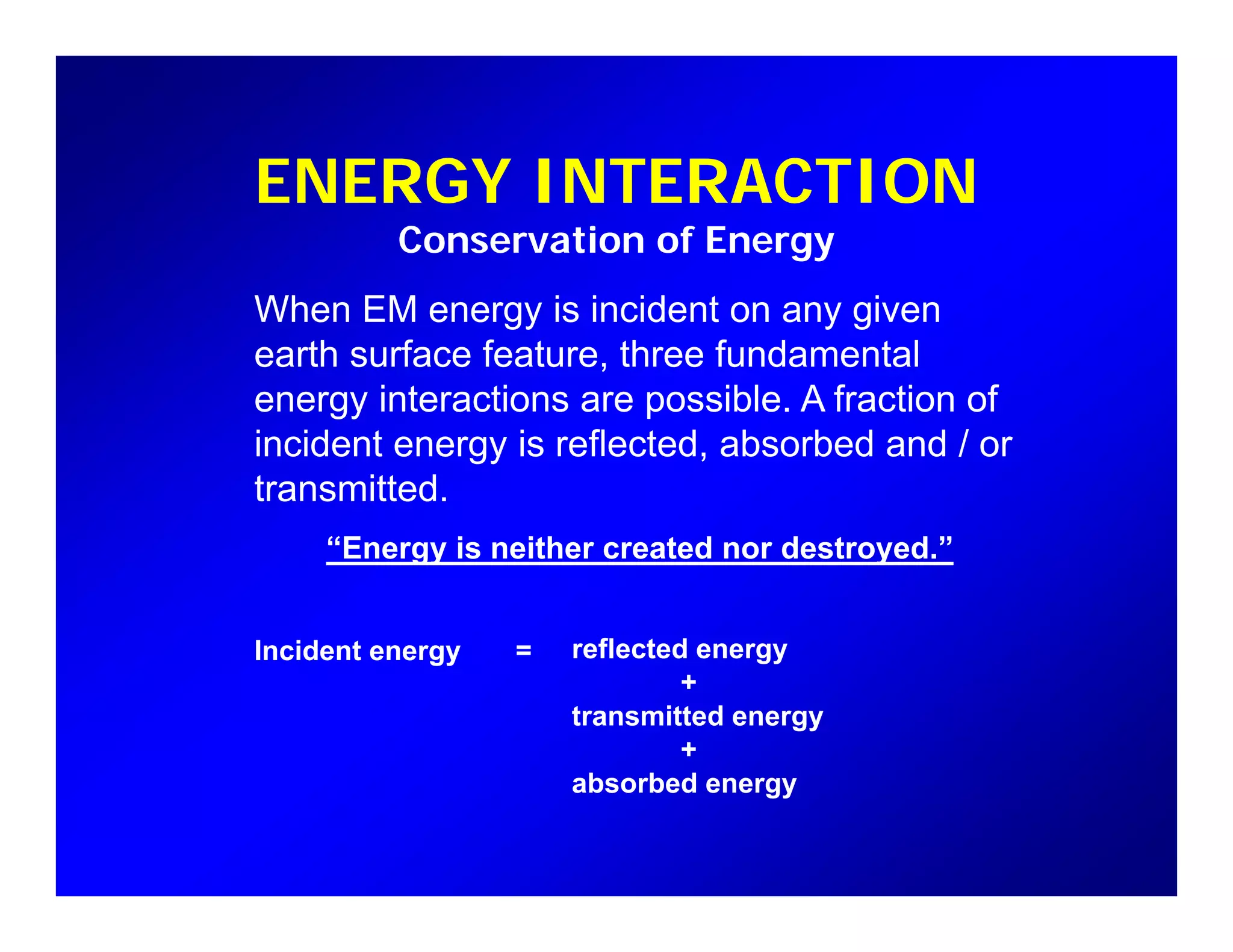 ENERGY INTERACTION
Wh EM i i id t i
ENERGY INTERACTION
Conservation of Energy
When EM energy is incident on any given
earth surface feature, three fundamental
energy interactions are possible. A fraction ofgy p
incident energy is reflected, absorbed and / or
transmitted.
“Energy is neither created nor destroyed.”
Incident energy = reflected energyIncident energy reflected energy
+
transmitted energy
+
b b dabsorbed energy
 