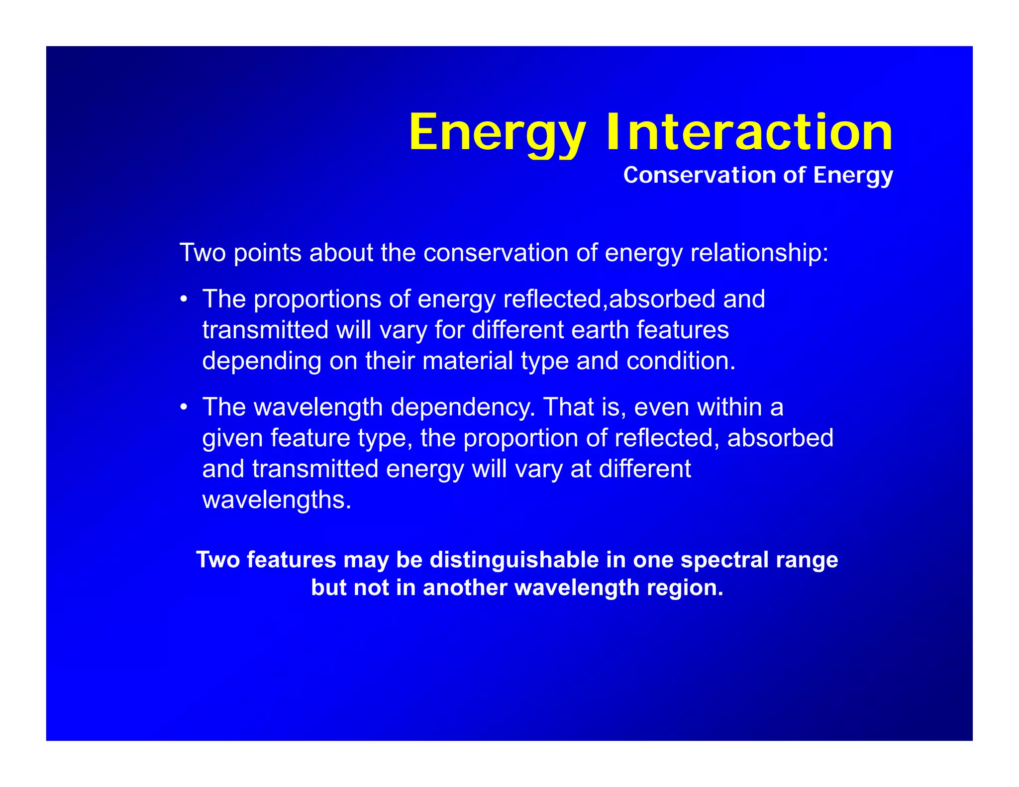 Energy InteractionEnergy Interaction
Conservation of Energy
T i t b t th ti f l ti hiTwo points about the conservation of energy relationship:
• The proportions of energy reflected,absorbed and
transmitted will vary for different earth features
depending on their material type and condition.
• The wavelength dependency. That is, even within a
given feature type the proportion of reflected absorbedgiven feature type, the proportion of reflected, absorbed
and transmitted energy will vary at different
wavelengths.
Two features may be distinguishable in one spectral range
but not in another wavelength region.
 