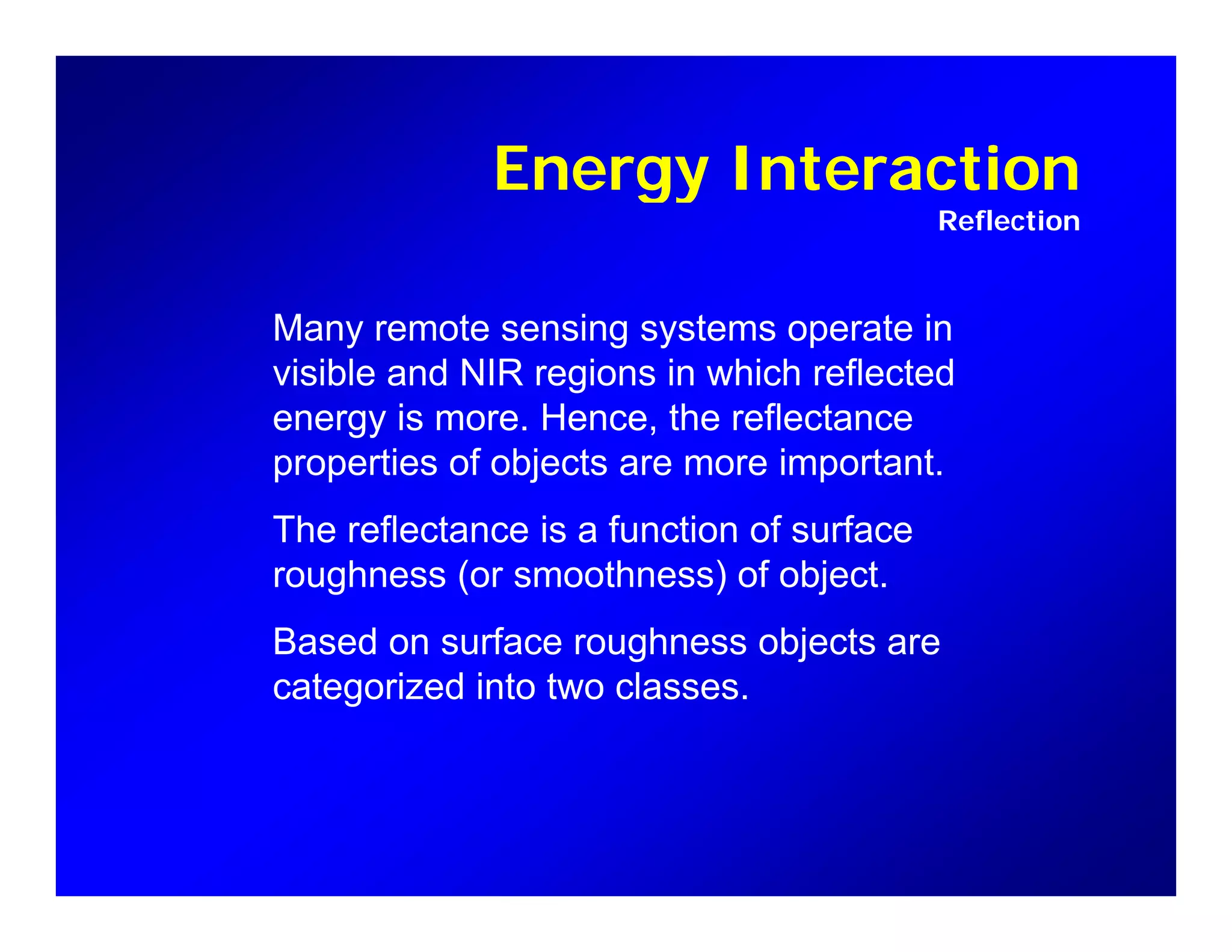 Energy InteractionEnergy Interaction
Reflection
Many remote sensing systems operate in
visible and NIR regions in which reflected
energy is more Hence the reflectanceenergy is more. Hence, the reflectance
properties of objects are more important.
The reflectance is a function of surfaceThe reflectance is a function of surface
roughness (or smoothness) of object.
Based on surface roughness objects areg j
categorized into two classes.
 