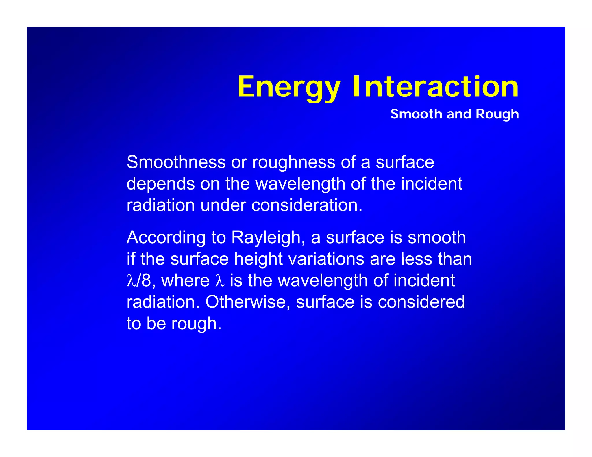 Energy InteractionEnergy Interaction
Smooth and Rough
Smoothness or roughness of a surface
depends on the wavelength of the incident
di ti d id tiradiation under consideration.
According to Rayleigh, a surface is smooth
if the surface height variations are less thanif the surface height variations are less than
λ/8, where λ is the wavelength of incident
radiation. Otherwise, surface is considered
to be rough.
 