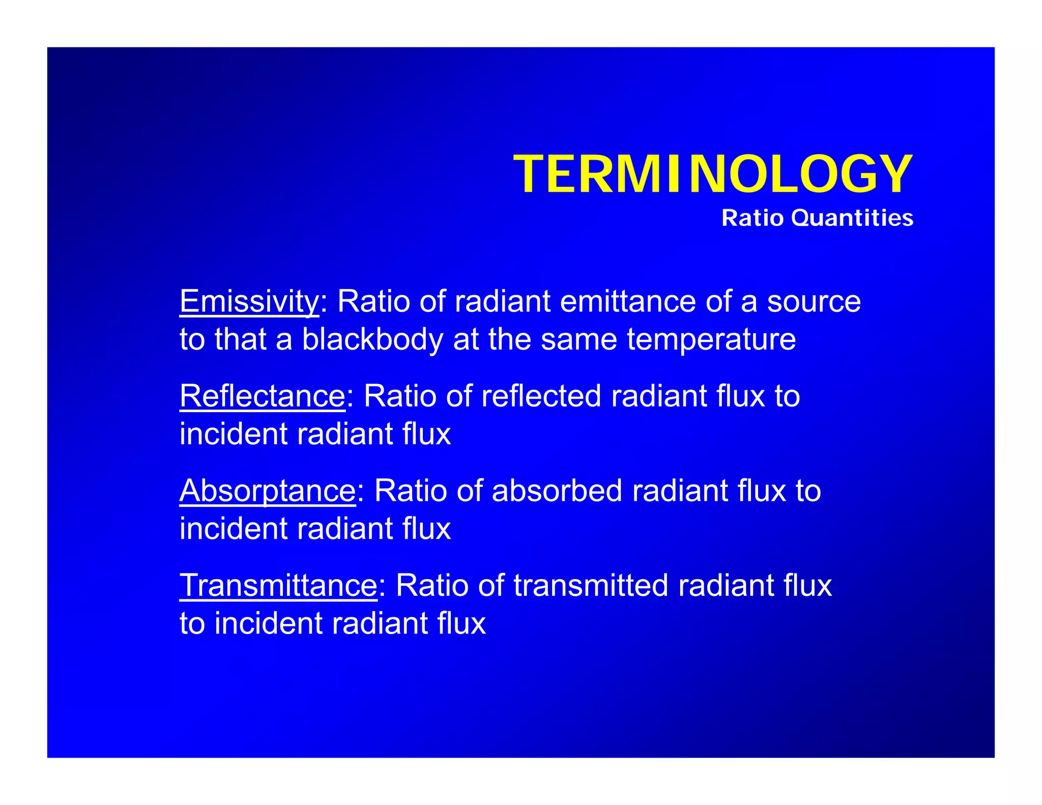 TERMINOLOGY
Ratio Quantities
Emissivity: Ratio of radiant emittance of a source
to that a blackbody at the same temperaturey p
Reflectance: Ratio of reflected radiant flux to
incident radiant flux
Absorptance: Ratio of absorbed radiant flux to
incident radiant flux
Transmittance: Ratio of transmitted radiant flux
to incident radiant flux
 