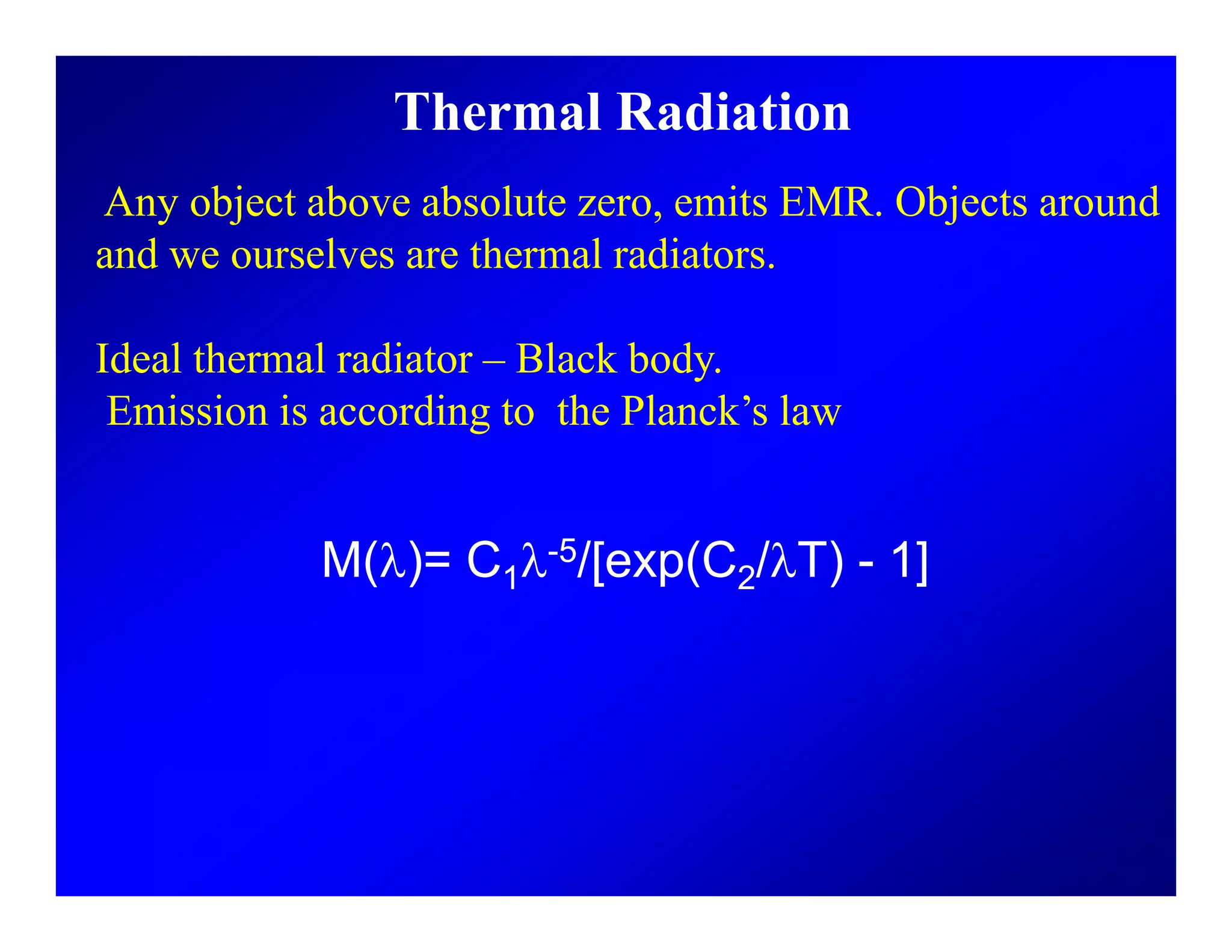 Thermal Radiation
Any object above absolute zero, emits EMR. Objects around
and we ourselves are thermal radiators.
Ideal thermal radiator – Black body.
Emission is according to the Planck’s lawEmission is according to the Planck s law
M(λ)= C1λ-5/[exp(C2/λT) - 1]
 