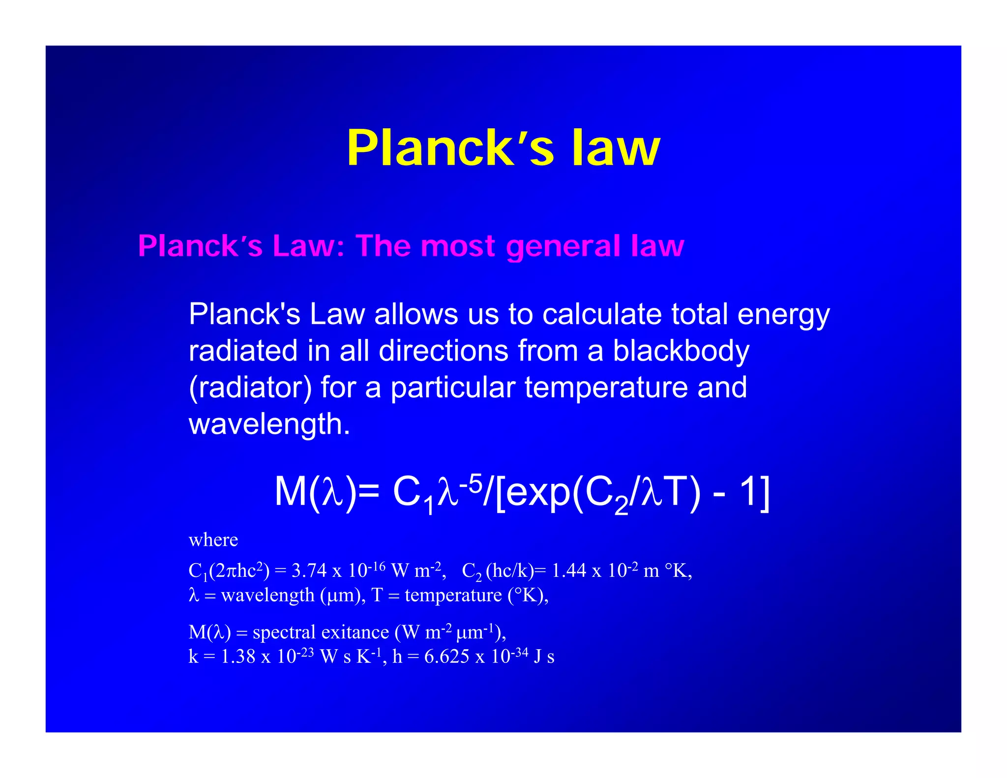 Planck’s lawPlanck s law
Planck’s Law: The most general lawPlanck s Law: The most general law
Planck's Law allows us to calculate total energy
di t d i ll di ti f bl kb dradiated in all directions from a blackbody
(radiator) for a particular temperature and
wavelength.g
M(λ)= C1λ-5/[exp(C2/λT) - 1]
hwhere
C1(2πhc2) = 3.74 x 10-16 W m-2, C2 (hc/k)= 1.44 x 10-2 m °K,
λ = wavelength (µm), T = temperature (°K),
M(λ) = spectral exitance (W m-2 µm-1)M(λ) = spectral exitance (W m µm ),
k = 1.38 x 10-23 W s K-1, h = 6.625 x 10-34 J s
 