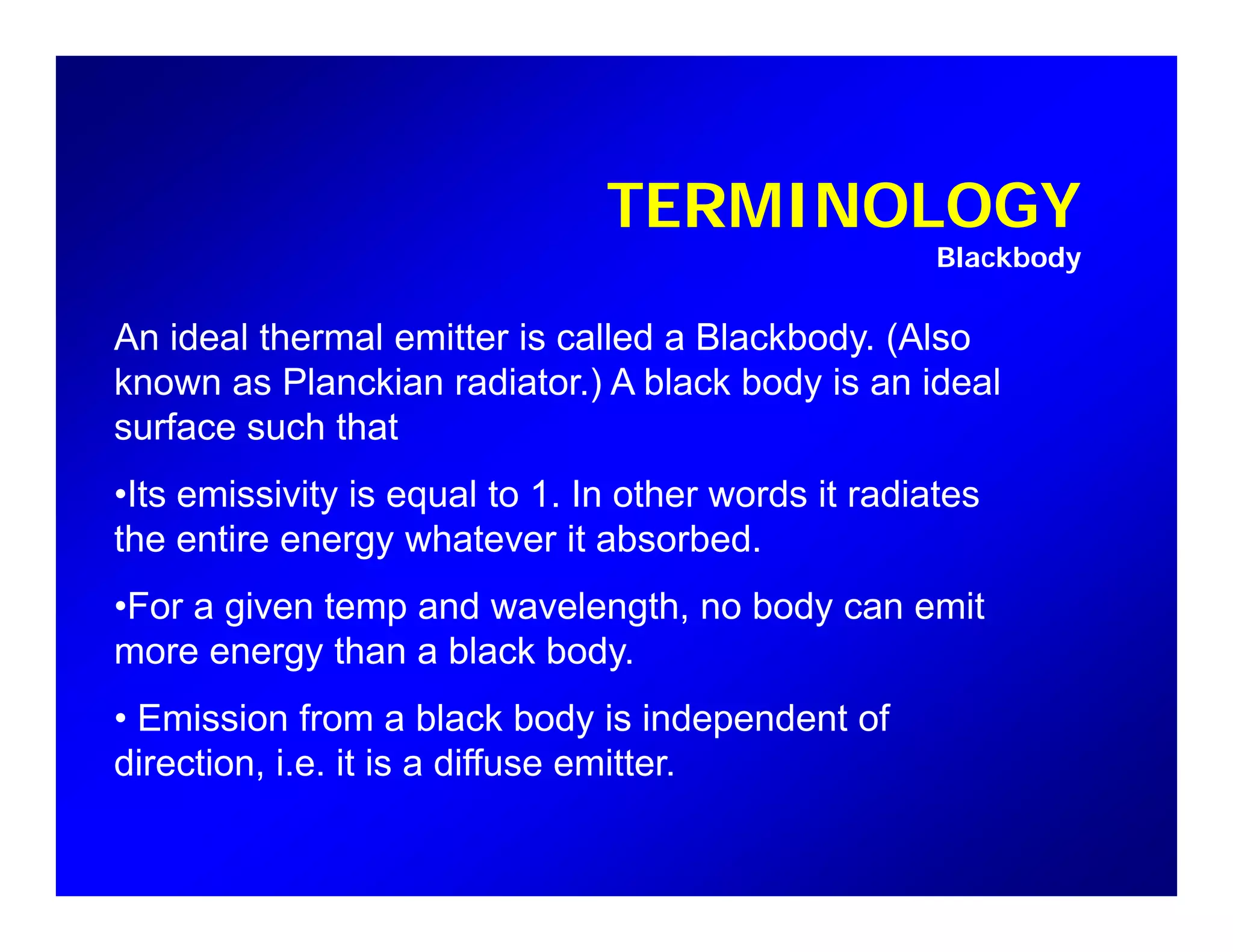 TERMINOLOGY
Blackbody
An ideal thermal emitter is called a Blackbody. (Also
known as Planckian radiator.) A black body is an ideal
f h th tsurface such that
•Its emissivity is equal to 1. In other words it radiates
the entire energy whatever it absorbedthe entire energy whatever it absorbed.
•For a given temp and wavelength, no body can emit
more energy than a black bodymore energy than a black body.
• Emission from a black body is independent of
direction, i.e. it is a diffuse emitter.d ect o , e t s a d use e tte
 