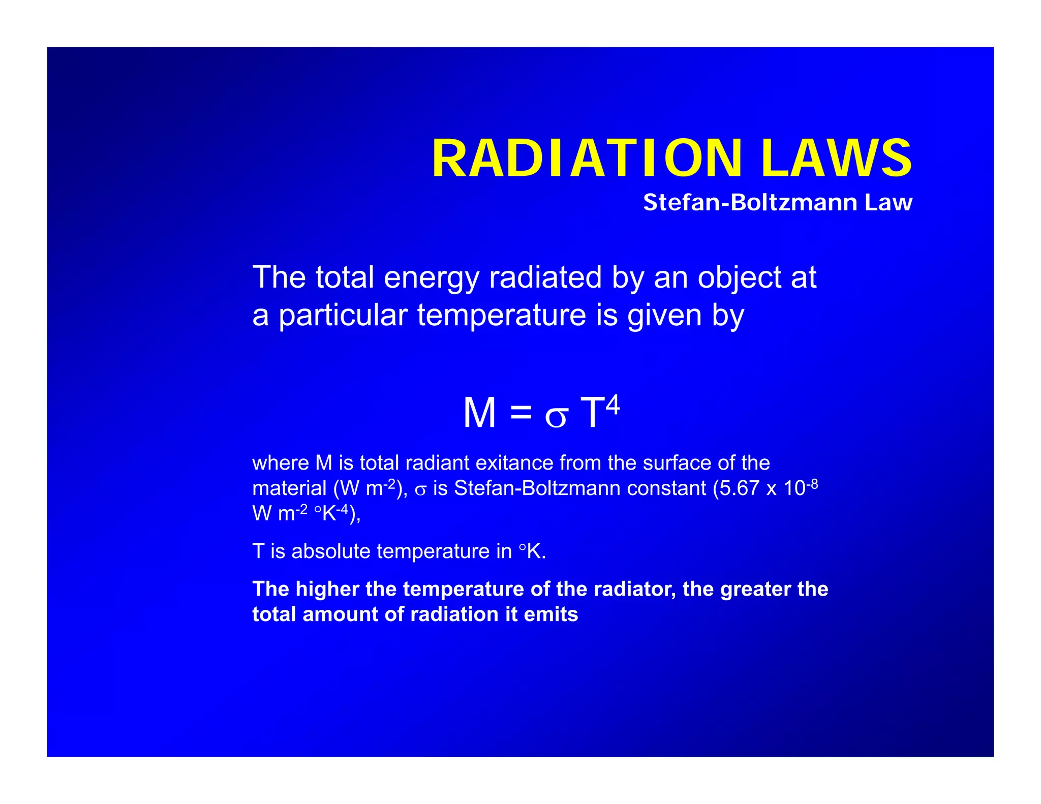 RADIATION LAWSRADIATION LAWS
Stefan-Boltzmann Law
The total energy radiated by an object at
a particular temperature is given by
M = σ T4
where M is total radiant exitance from the surface of the
material (W m-2), σ is Stefan-Boltzmann constant (5.67 x 10-8
W m-2 °K-4),
T is absolute temperature in °KT is absolute temperature in K.
The higher the temperature of the radiator, the greater the
total amount of radiation it emits
 