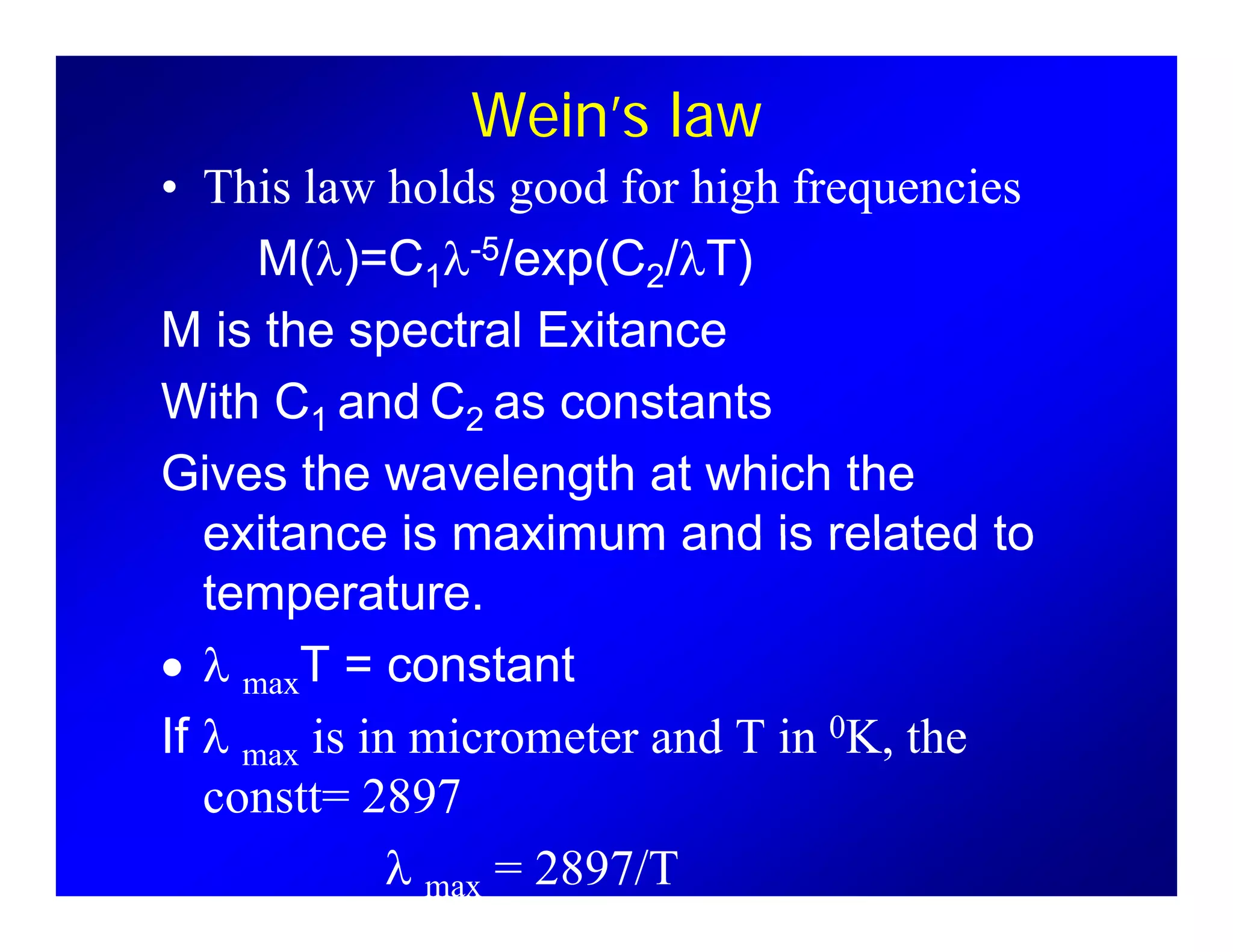 Wein’s law
Thi l h ld d f hi h f i• This law holds good for high frequencies
M(λ)=C1λ-5/exp(C2/λT)
M is the spectral Exitance
With C1 and C2 as constantsWith C1 and C2 as constants
Gives the wavelength at which the
exitance is maximum and is related toexitance is maximum and is related to
temperature.
λ T constant• λ maxT = constant
If λ max is in micrometer and T in 0K, the
constt= 2897
λ max = 2897/T
 