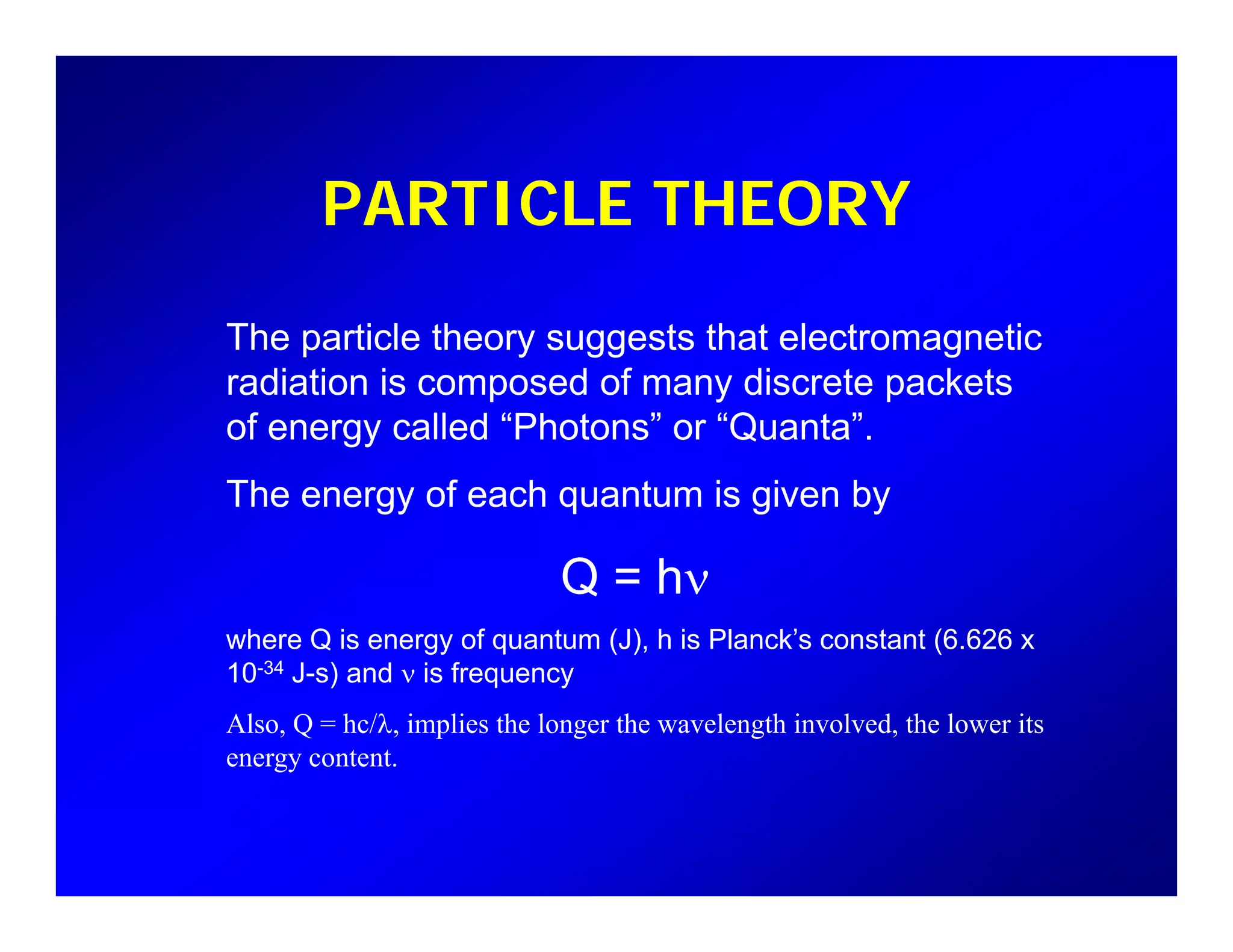 PARTICLE THEORY
The particle theory suggests that electromagnetic
radiation is composed of many discrete packets
f ll d “Ph t ” “Q t ”of energy called “Photons” or “Quanta”.
The energy of each quantum is given by
Q = hν
where Q is energy of quantum (J), h is Planck’s constant (6.626 x
10-34 J-s) and ν is frequency
Also, Q = hc/λ, implies the longer the wavelength involved, the lower its
energy content.
 