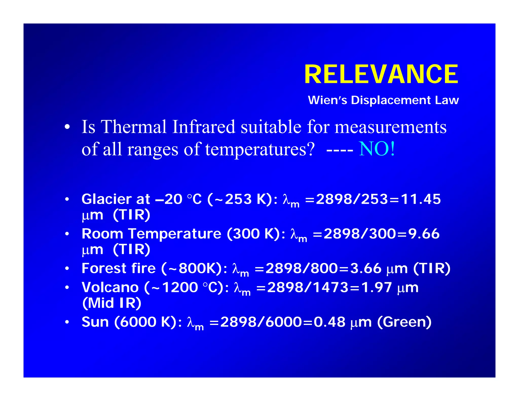 RELEVANCERELEVANCE
Wien’s Displacement Law
• Is Thermal Infrared suitable for measurements• Is Thermal Infrared suitable for measurements
of all ranges of temperatures? ---- NO!
• Glacier at –20 °C (~253 K): λm =2898/253=11.45
µm (TIR)
• Room Temperature (300 K): λm =2898/300=9.66
µm (TIR)
• Forest fire (~800K): λm =2898/800=3.66 µm (TIR)m µ
• Volcano (~1200 °C): λm =2898/1473=1.97 µm
(Mid IR)
• Sun (6000 K): λm =2898/6000=0.48 µm (Green)Su (6000 ) λm 898/6000 0 48 µ (G ee )
 