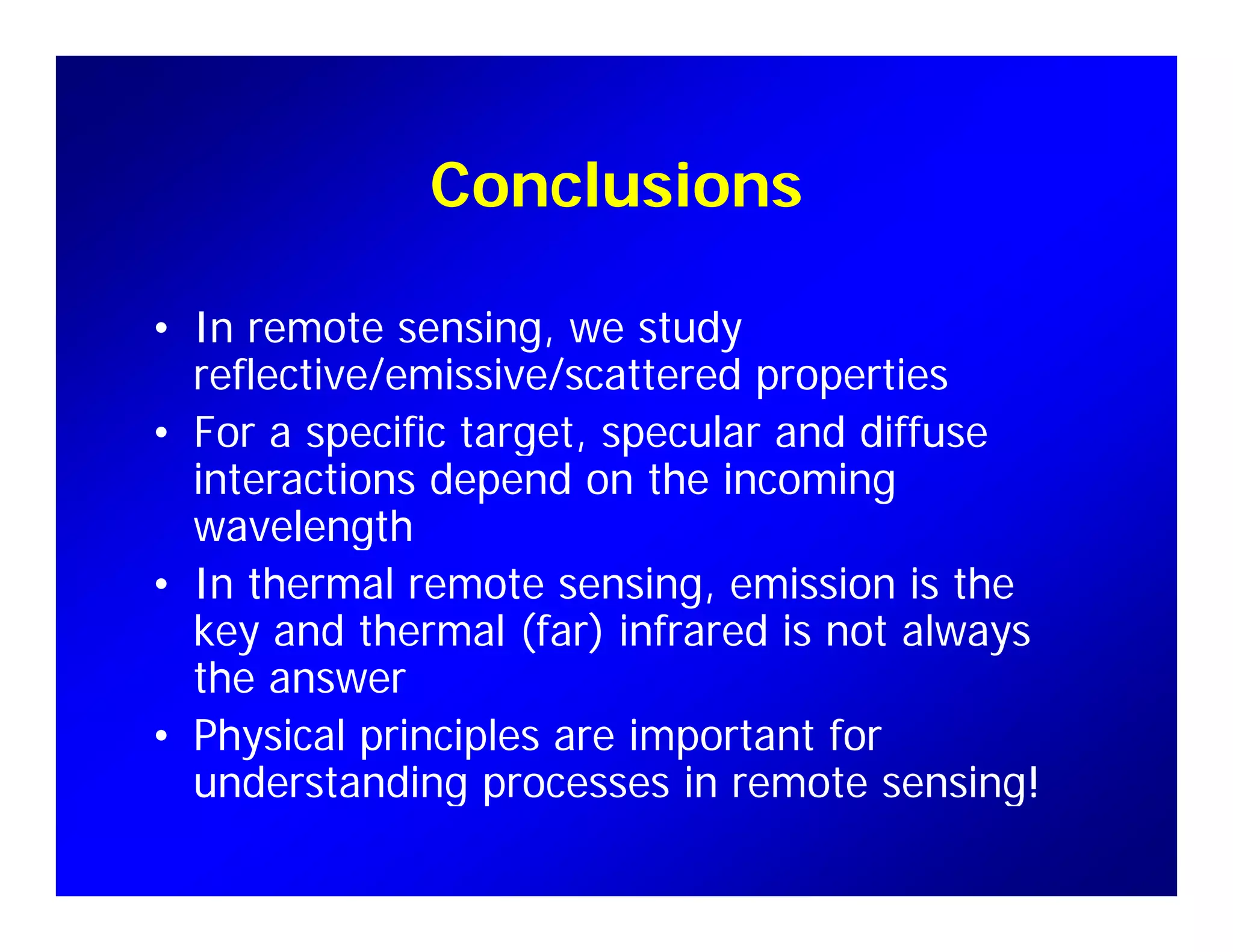 ConclusionsConclusions
• In remote sensing, we study
reflective/emissive/scattered properties
F ifi l d diff• For a specific target, specular and diffuse
interactions depend on the incoming
wavelengthwavelength
• In thermal remote sensing, emission is the
key and thermal (far) infrared is not always
the answer
• Physical principles are important for
understanding processes in remote sensing!understanding processes in remote sensing!
 